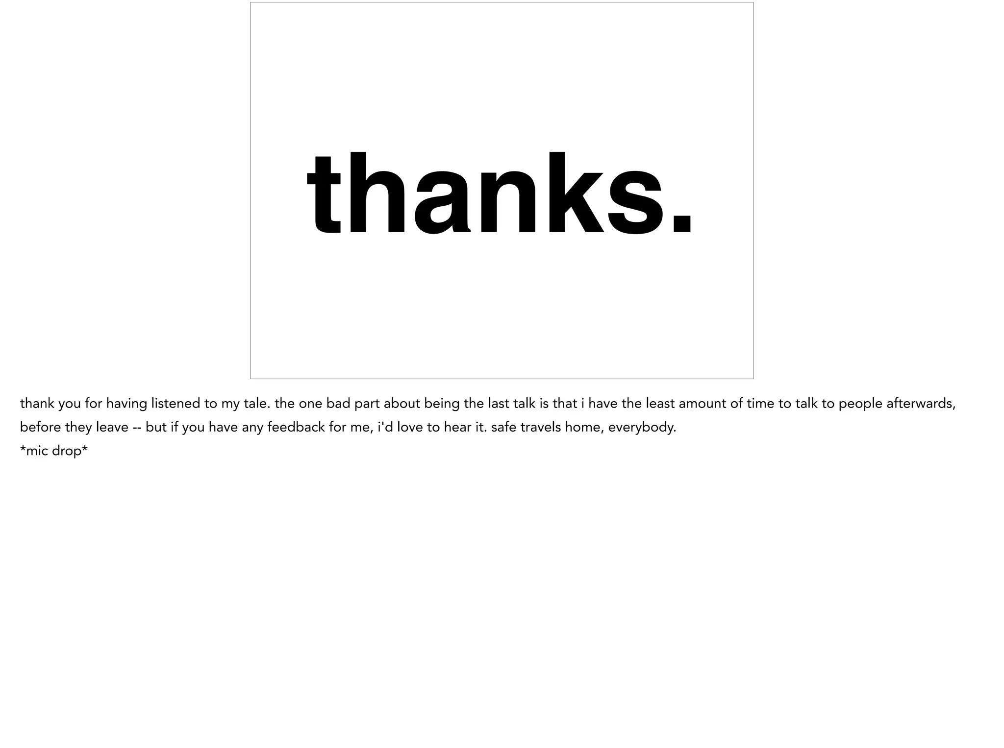 thanks.
thank you for having listened to my tale. the one bad part about being the last talk is that i have the least amount of time to talk to people afterwards,
before they leave -- but if you have any feedback for me, i'd love to hear it. safe travels home, everybody.
*mic drop*
 