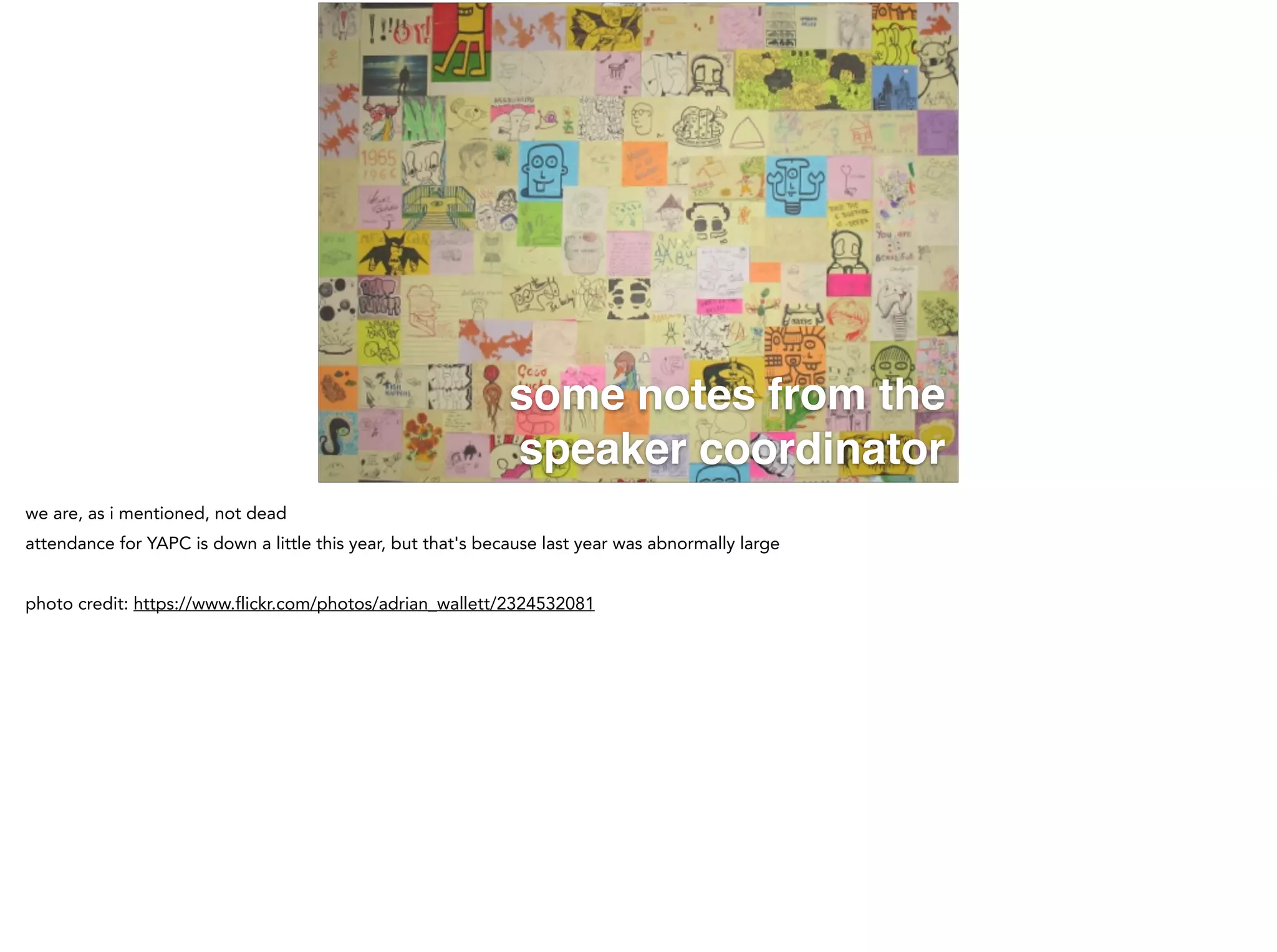 some notes from the
speaker coordinator
we are, as i mentioned, not dead
attendance for YAPC is down a little this year, but that's because last year was abnormally large
!
photo credit: https://www.flickr.com/photos/adrian_wallett/2324532081
 