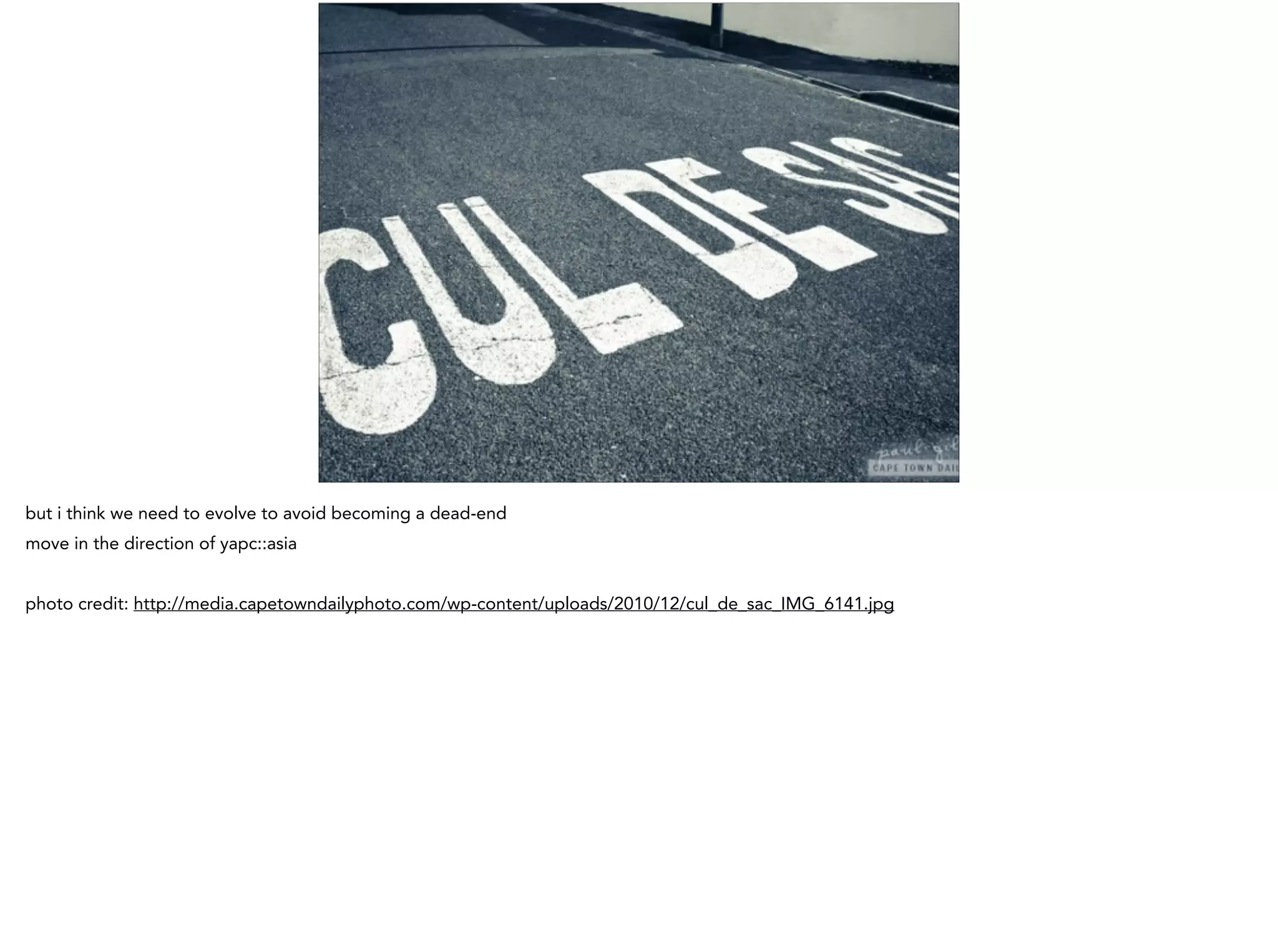 but i think we need to evolve to avoid becoming a dead-end
move in the direction of yapc::asia
!
photo credit: http://media.capetowndailyphoto.com/wp-content/uploads/2010/12/cul_de_sac_IMG_6141.jpg
 