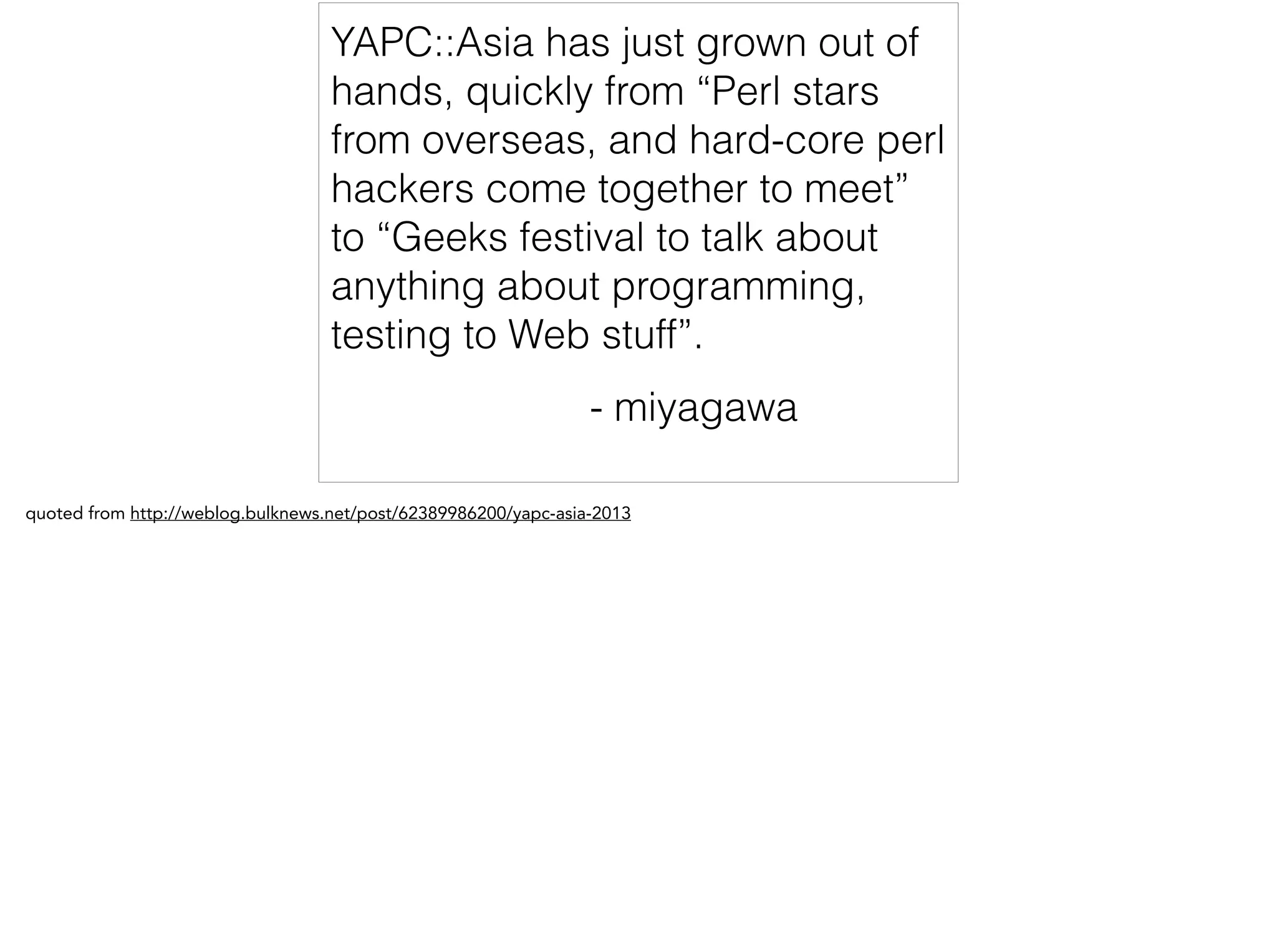 YAPC::Asia has just grown out of
hands, quickly from “Perl stars
from overseas, and hard-core perl
hackers come together to meet”
to “Geeks festival to talk about
anything about programming,
testing to Web stuff”.
- miyagawa
quoted from http://weblog.bulknews.net/post/62389986200/yapc-asia-2013
 