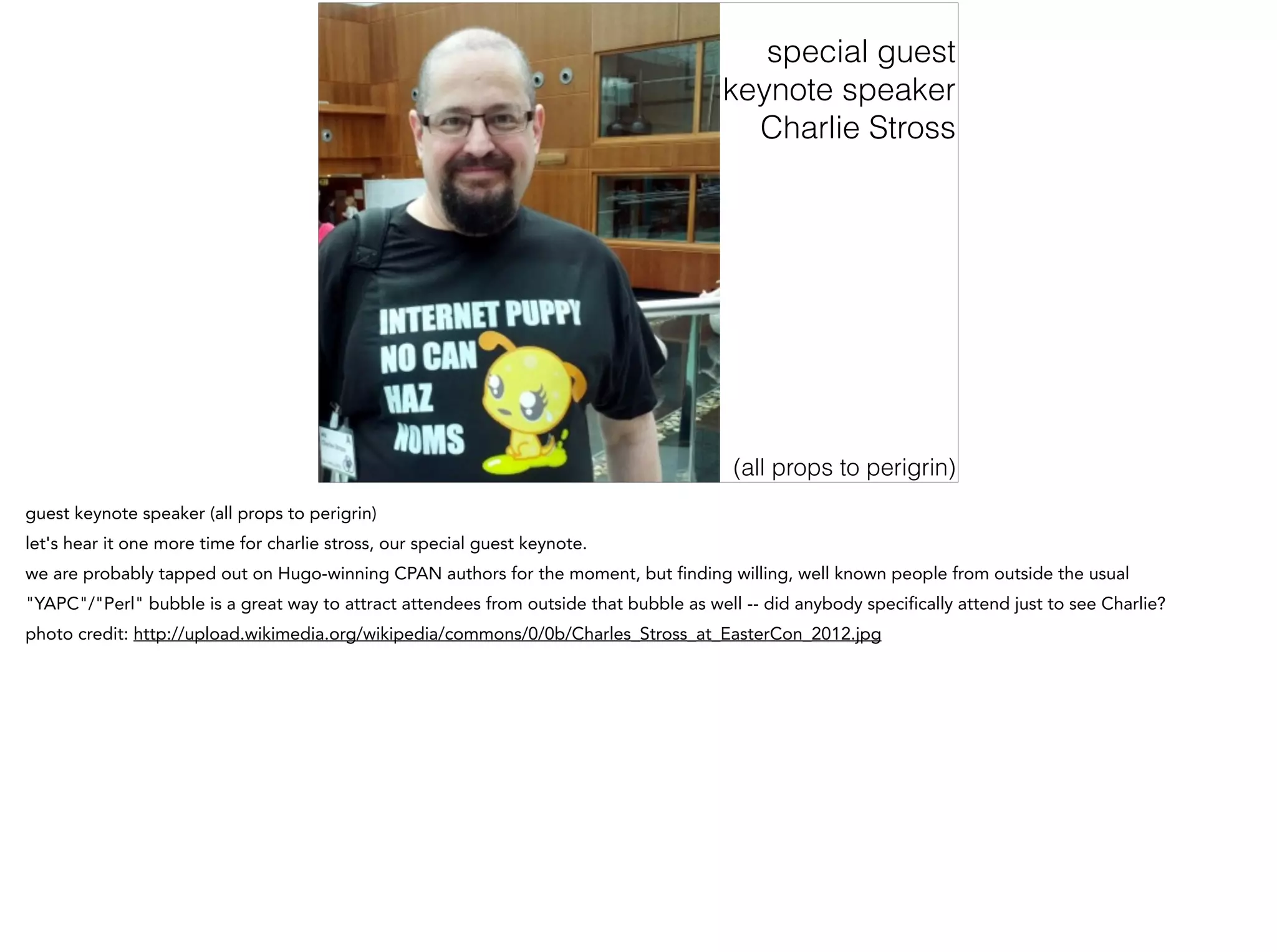special guest
keynote speaker
Charlie Stross
(all props to perigrin)
guest keynote speaker (all props to perigrin)
let's hear it one more time for charlie stross, our special guest keynote.
we are probably tapped out on Hugo-winning CPAN authors for the moment, but finding willing, well known people from outside the usual
"YAPC"/"Perl" bubble is a great way to attract attendees from outside that bubble as well -- did anybody specifically attend just to see Charlie?
photo credit: http://upload.wikimedia.org/wikipedia/commons/0/0b/Charles_Stross_at_EasterCon_2012.jpg
 