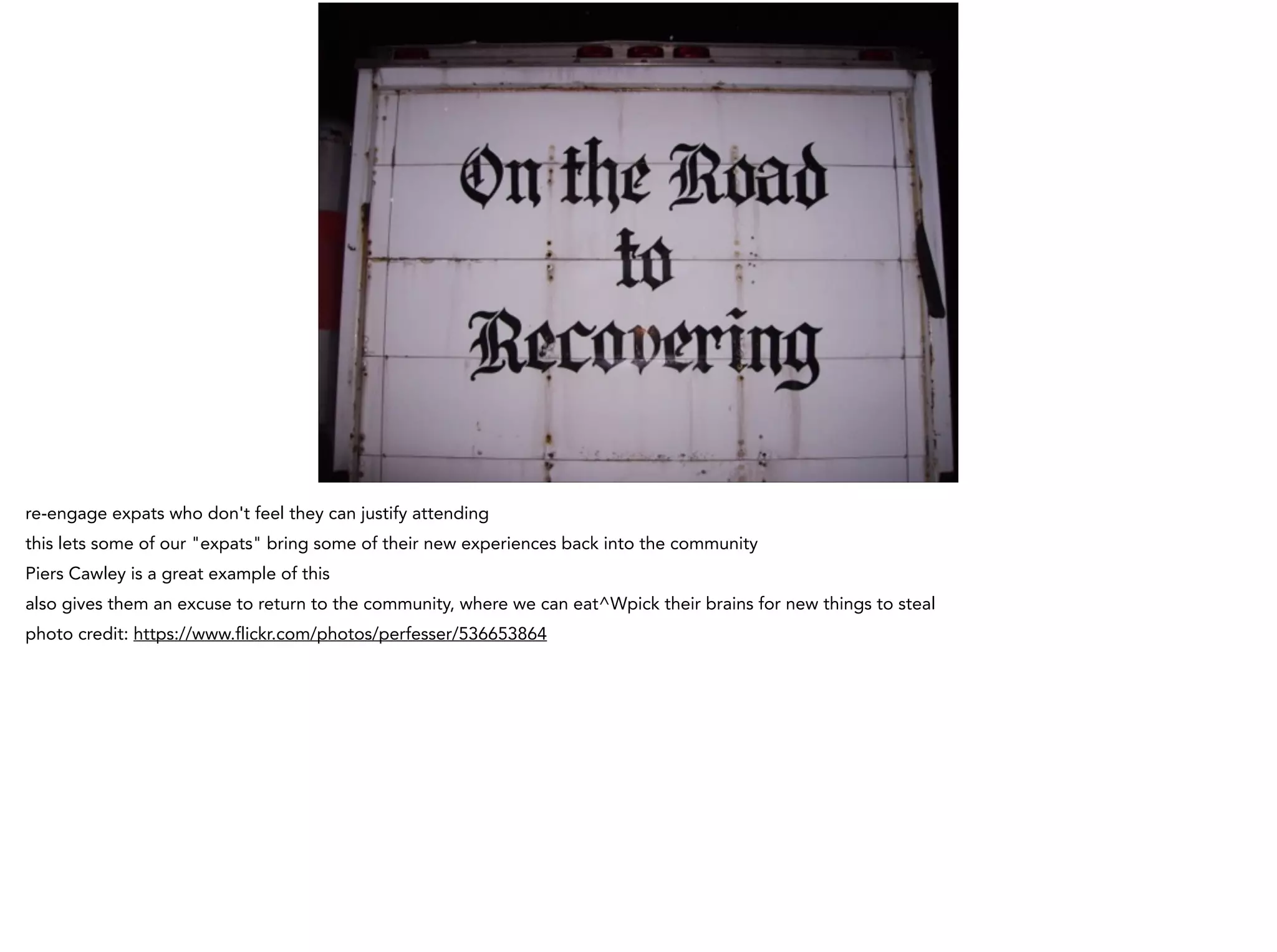 re-engage expats who don't feel they can justify attending
this lets some of our "expats" bring some of their new experiences back into the community
Piers Cawley is a great example of this
also gives them an excuse to return to the community, where we can eat^Wpick their brains for new things to steal
photo credit: https://www.flickr.com/photos/perfesser/536653864
 
