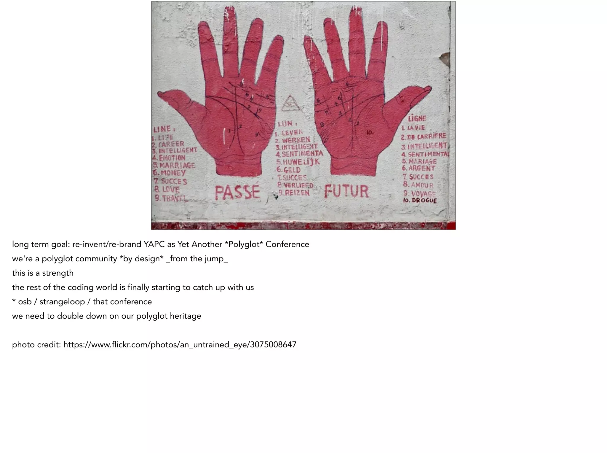 long term goal: re-invent/re-brand YAPC as Yet Another *Polyglot* Conference
we're a polyglot community *by design* _from the jump_
this is a strength
the rest of the coding world is finally starting to catch up with us
* osb / strangeloop / that conference
we need to double down on our polyglot heritage
!
photo credit: https://www.flickr.com/photos/an_untrained_eye/3075008647
 