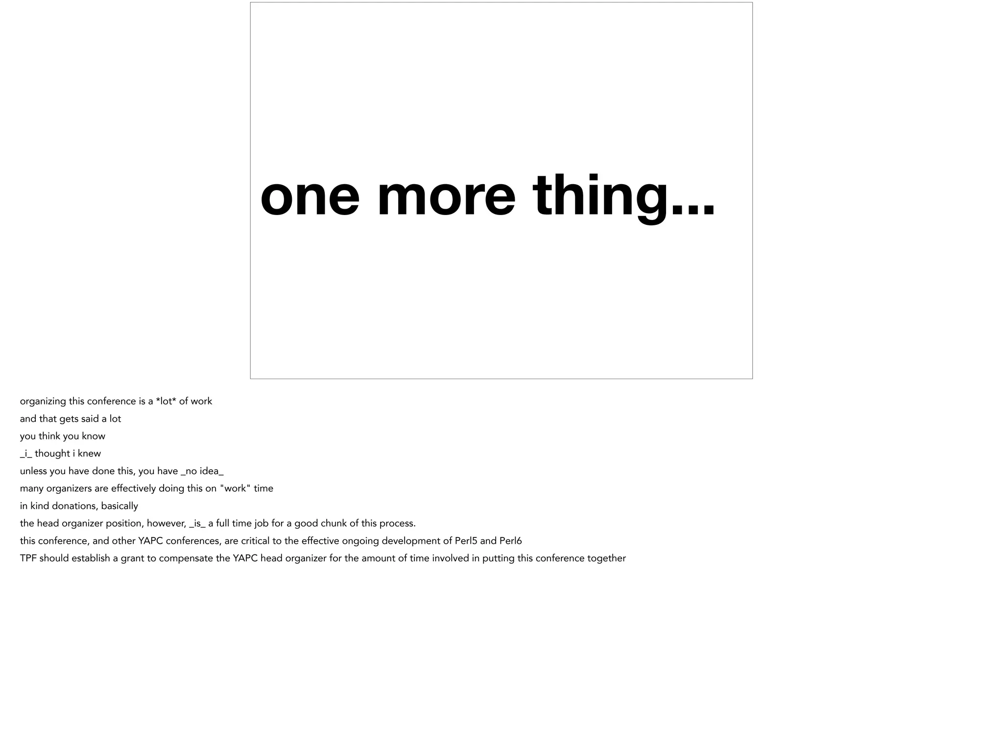 one more thing...
organizing this conference is a *lot* of work
and that gets said a lot
you think you know
_i_ thought i knew
unless you have done this, you have _no idea_
many organizers are effectively doing this on "work" time
in kind donations, basically
the head organizer position, however, _is_ a full time job for a good chunk of this process.
this conference, and other YAPC conferences, are critical to the effective ongoing development of Perl5 and Perl6
TPF should establish a grant to compensate the YAPC head organizer for the amount of time involved in putting this conference together
 