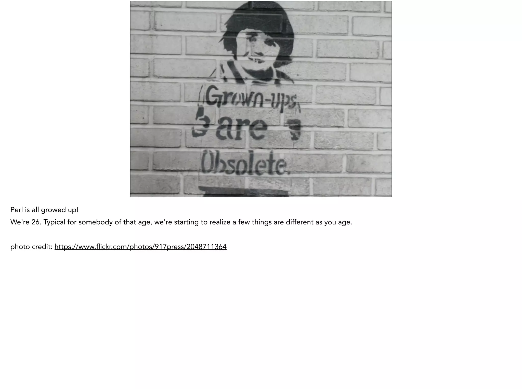 Perl is all growed up!
We're 26. Typical for somebody of that age, we're starting to realize a few things are different as you age.
!
photo credit: https://www.flickr.com/photos/917press/2048711364
 