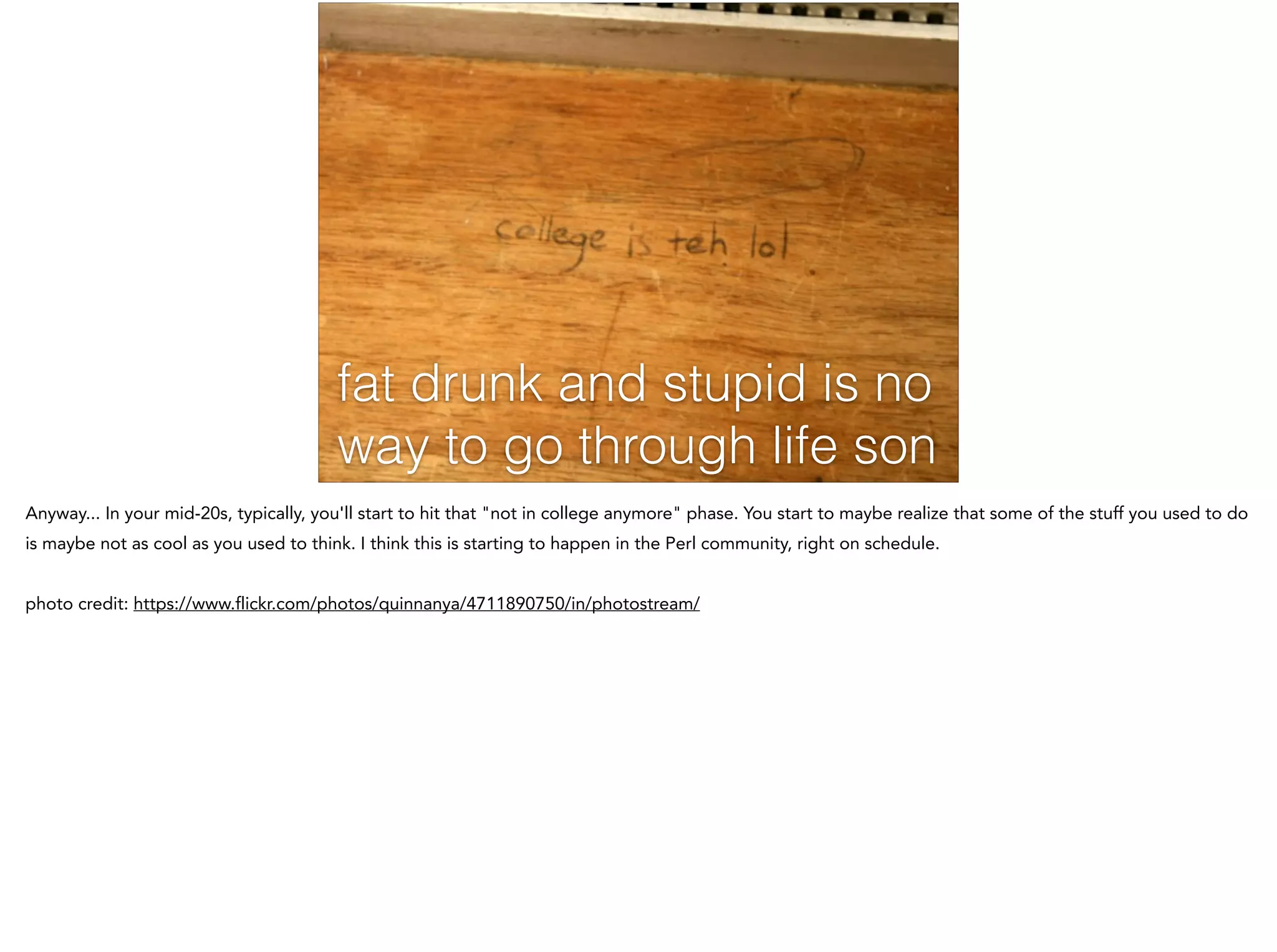 fat drunk and stupid is no
way to go through life son
Anyway... In your mid-20s, typically, you'll start to hit that "not in college anymore" phase. You start to maybe realize that some of the stuff you used to do
is maybe not as cool as you used to think. I think this is starting to happen in the Perl community, right on schedule.
!
photo credit: https://www.flickr.com/photos/quinnanya/4711890750/in/photostream/
 