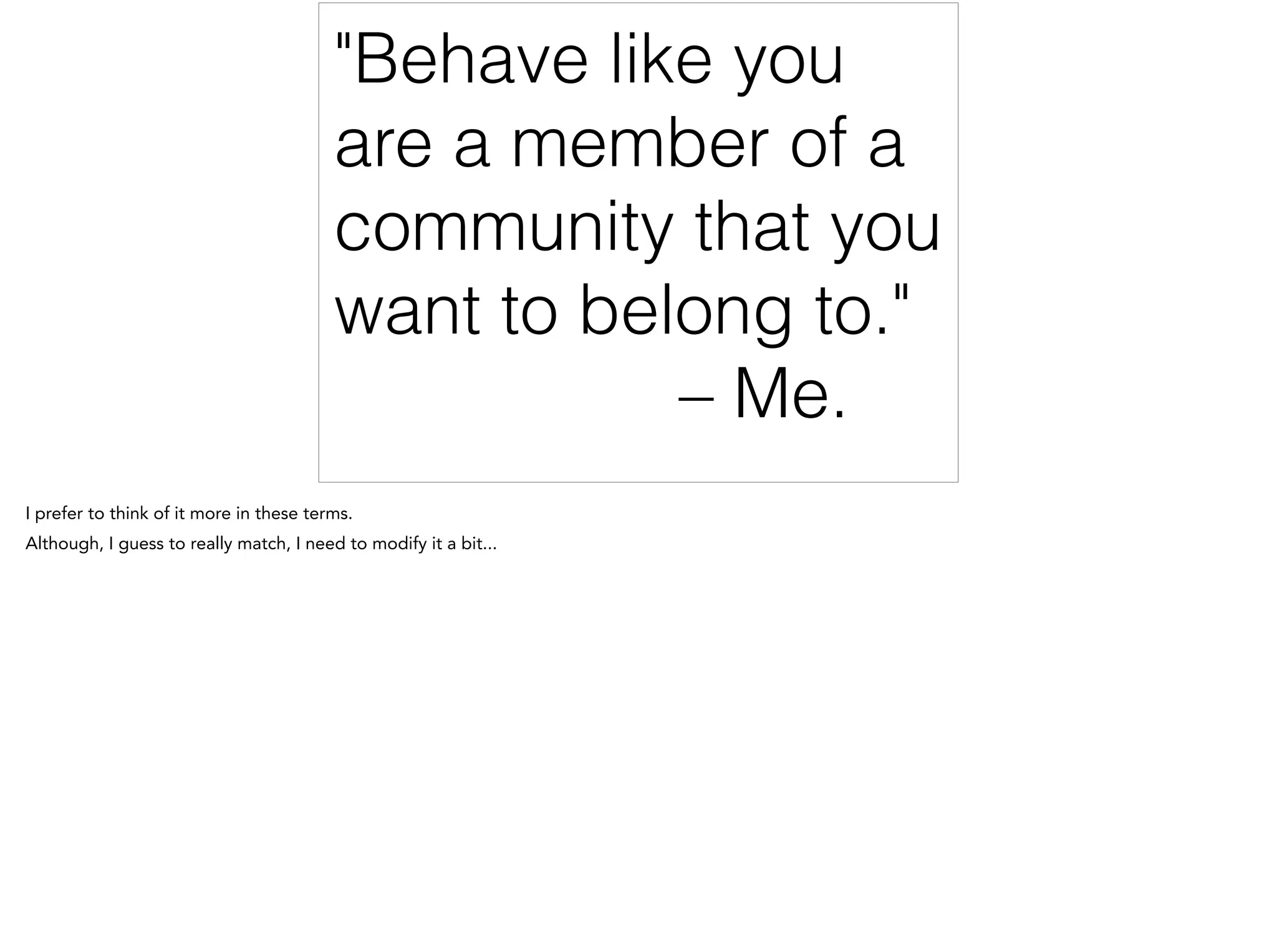 "Behave like you
are a member of a
community that you
want to belong to."
– Me.
I prefer to think of it more in these terms.
Although, I guess to really match, I need to modify it a bit...
 