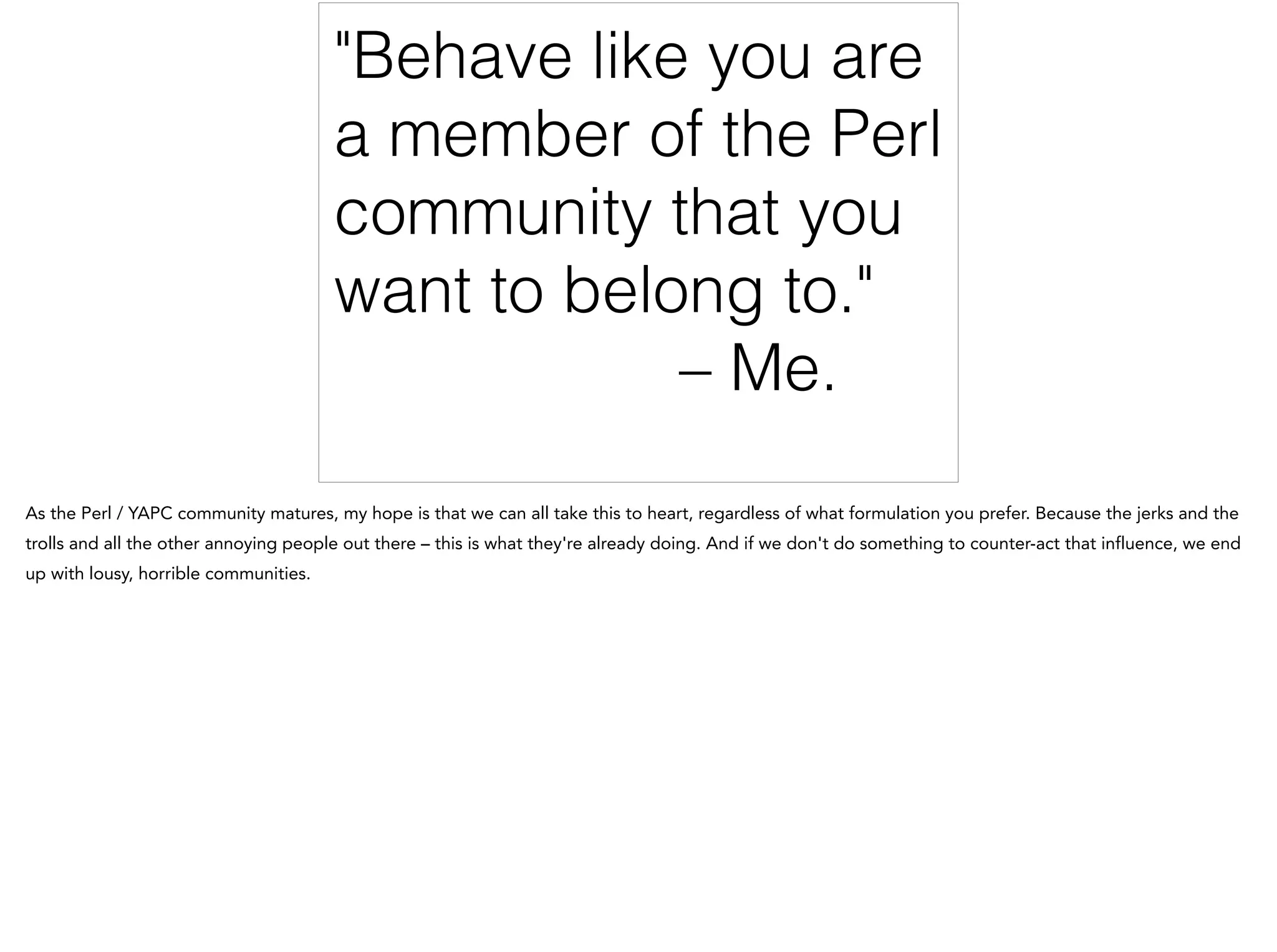 "Behave like you are
a member of the Perl
community that you
want to belong to."
– Me.
As the Perl / YAPC community matures, my hope is that we can all take this to heart, regardless of what formulation you prefer. Because the jerks and the
trolls and all the other annoying people out there – this is what they're already doing. And if we don't do something to counter-act that influence, we end
up with lousy, horrible communities.
 