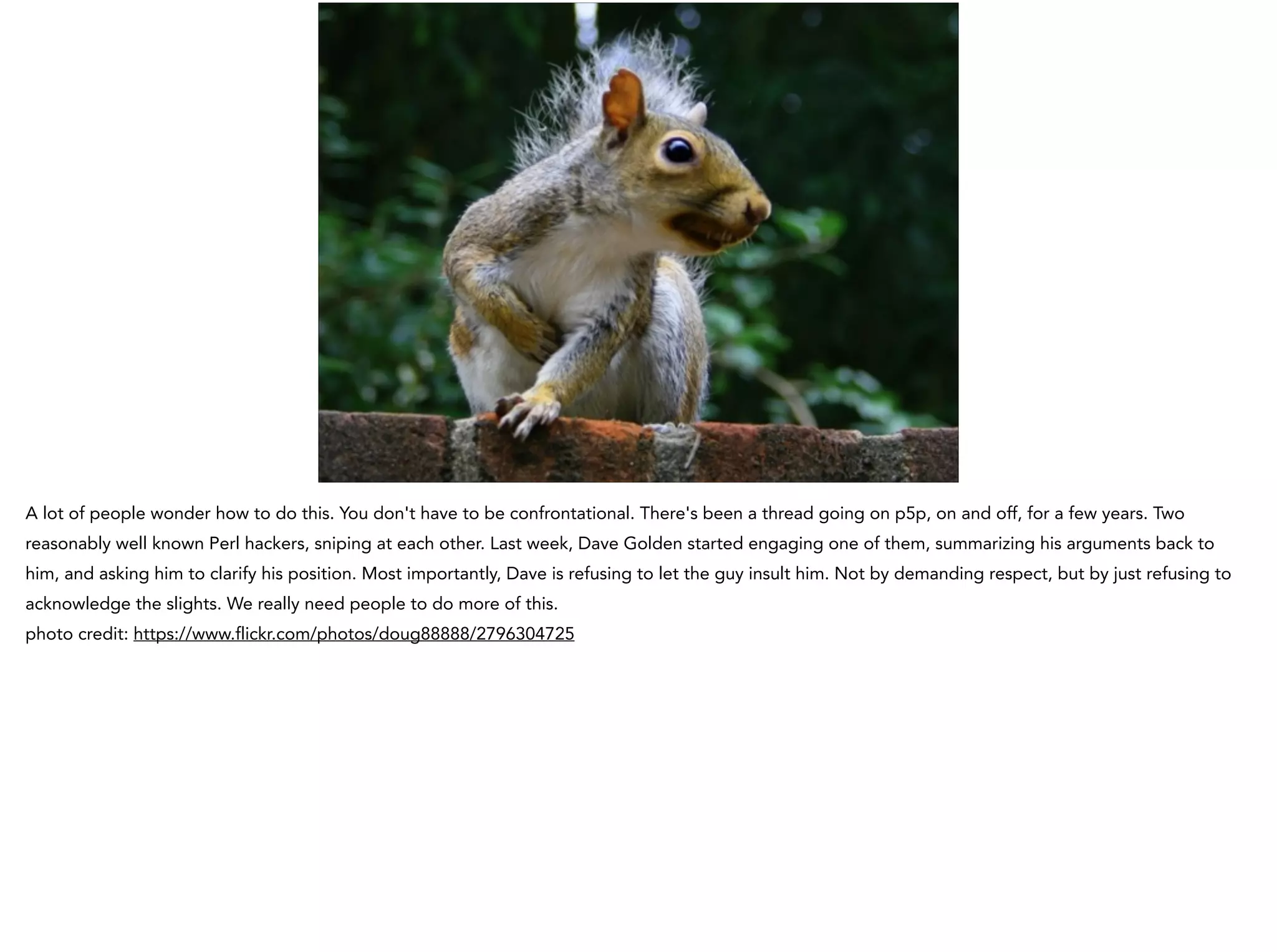 A lot of people wonder how to do this. You don't have to be confrontational. There's been a thread going on p5p, on and off, for a few years. Two
reasonably well known Perl hackers, sniping at each other. Last week, Dave Golden started engaging one of them, summarizing his arguments back to
him, and asking him to clarify his position. Most importantly, Dave is refusing to let the guy insult him. Not by demanding respect, but by just refusing to
acknowledge the slights. We really need people to do more of this.
photo credit: https://www.flickr.com/photos/doug88888/2796304725
 