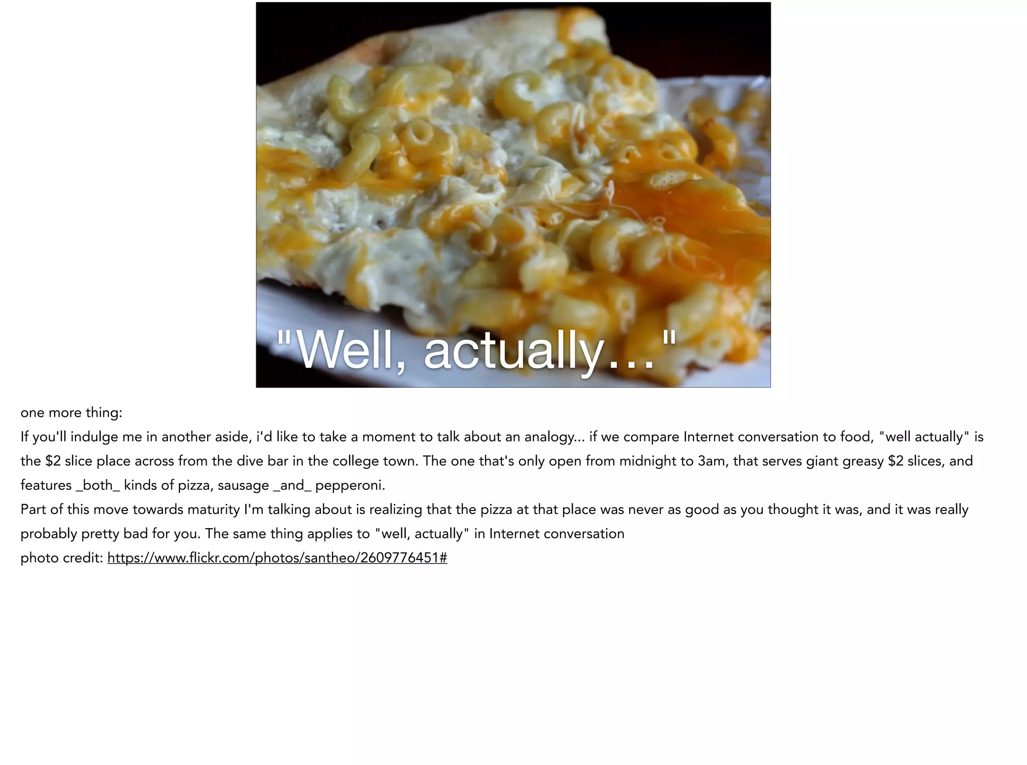 "Well, actually…"
one more thing:
If you'll indulge me in another aside, i'd like to take a moment to talk about an analogy... if we compare Internet conversation to food, "well actually" is
the $2 slice place across from the dive bar in the college town. The one that's only open from midnight to 3am, that serves giant greasy $2 slices, and
features _both_ kinds of pizza, sausage _and_ pepperoni.
Part of this move towards maturity I'm talking about is realizing that the pizza at that place was never as good as you thought it was, and it was really
probably pretty bad for you. The same thing applies to "well, actually" in Internet conversation
photo credit: https://www.flickr.com/photos/santheo/2609776451#
 