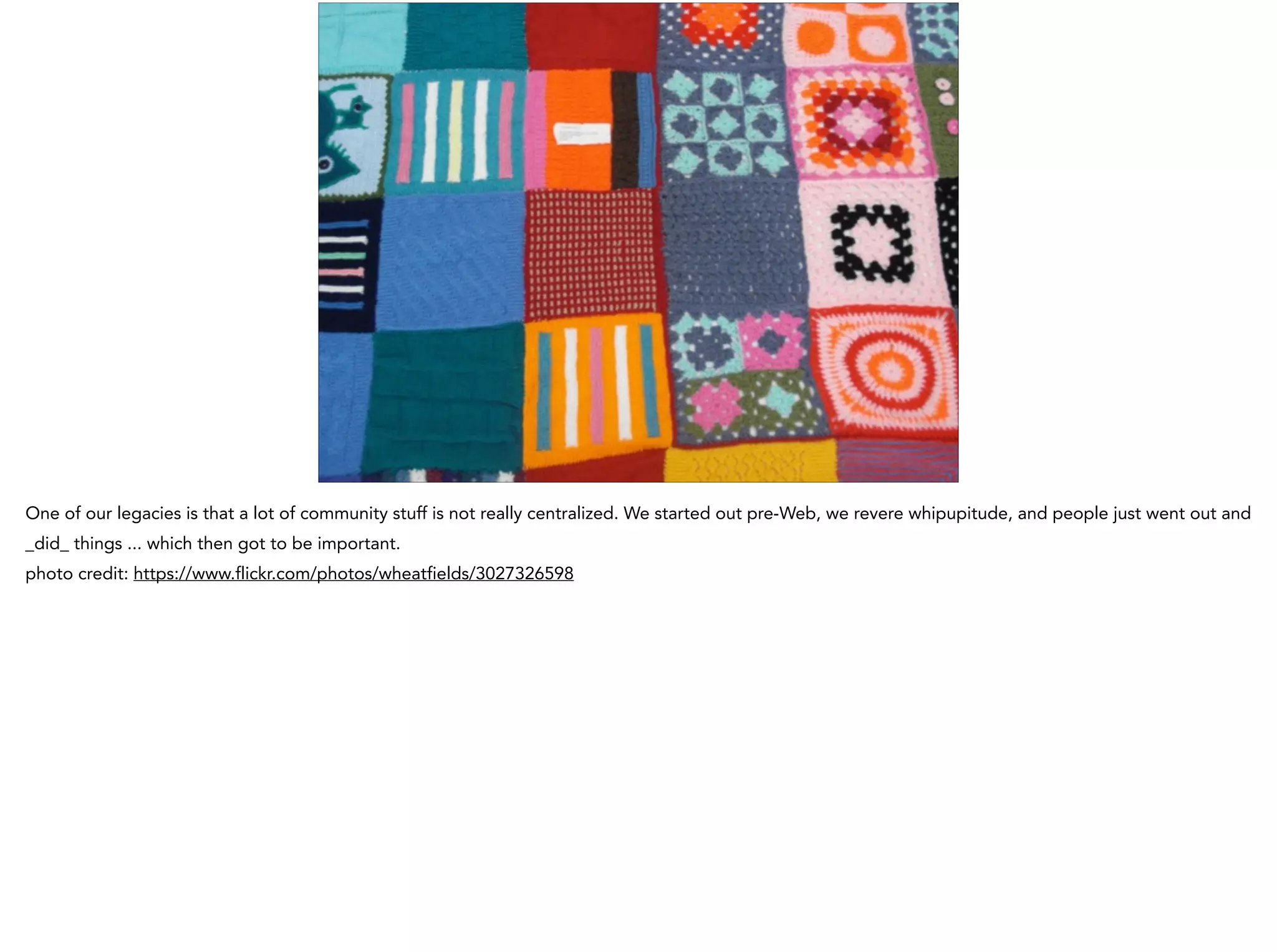 One of our legacies is that a lot of community stuff is not really centralized. We started out pre-Web, we revere whipupitude, and people just went out and
_did_ things ... which then got to be important.
photo credit: https://www.flickr.com/photos/wheatfields/3027326598
 