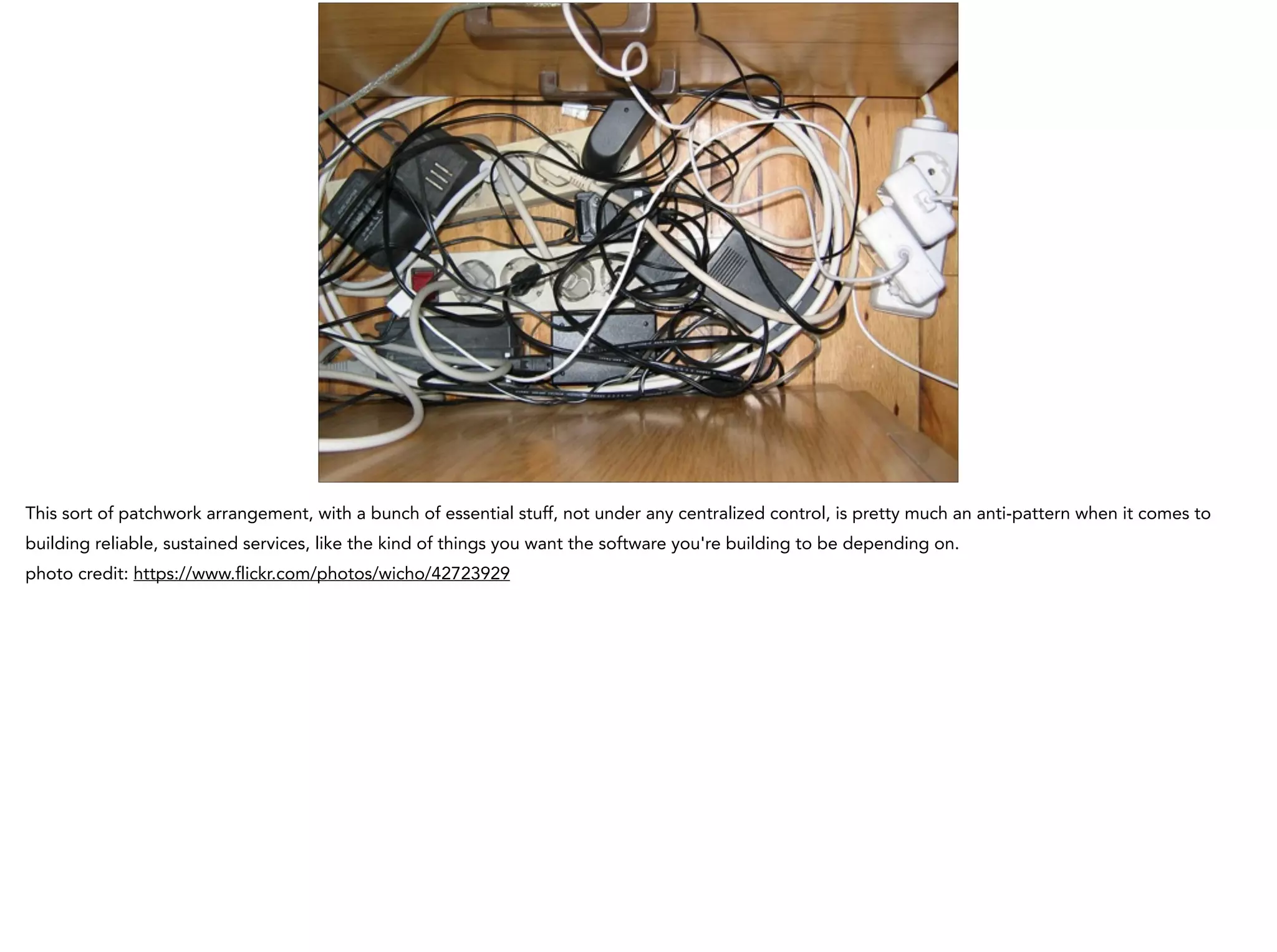 This sort of patchwork arrangement, with a bunch of essential stuff, not under any centralized control, is pretty much an anti-pattern when it comes to
building reliable, sustained services, like the kind of things you want the software you're building to be depending on.
photo credit: https://www.flickr.com/photos/wicho/42723929
 