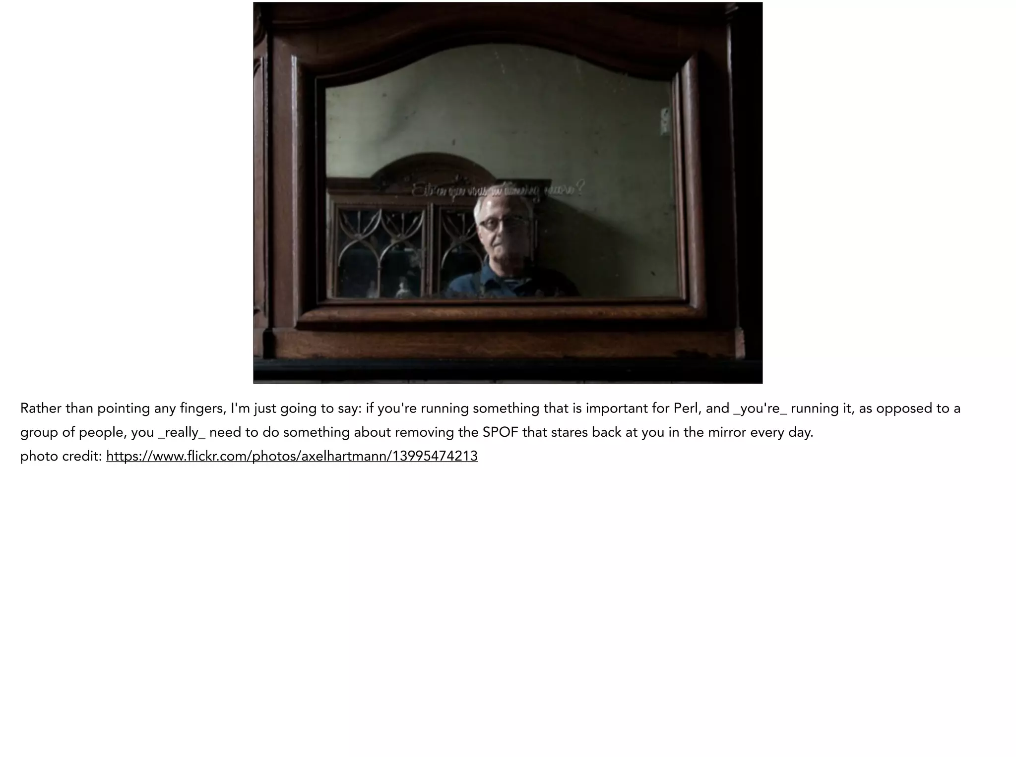 Rather than pointing any fingers, I'm just going to say: if you're running something that is important for Perl, and _you're_ running it, as opposed to a
group of people, you _really_ need to do something about removing the SPOF that stares back at you in the mirror every day.
photo credit: https://www.flickr.com/photos/axelhartmann/13995474213
 