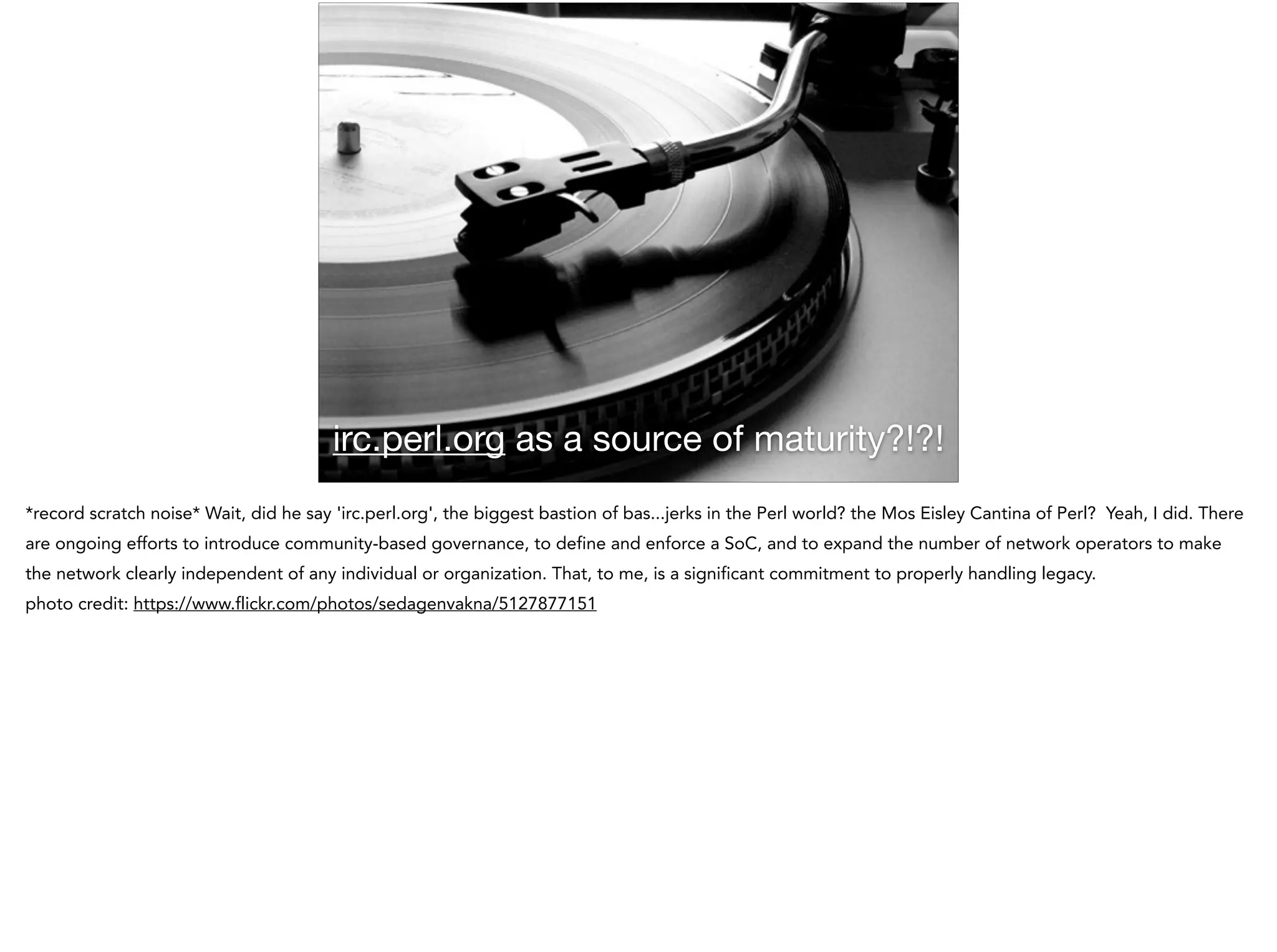 irc.perl.org as a source of maturity?!?!
*record scratch noise* Wait, did he say 'irc.perl.org', the biggest bastion of bas...jerks in the Perl world? the Mos Eisley Cantina of Perl? Yeah, I did. There
are ongoing efforts to introduce community-based governance, to define and enforce a SoC, and to expand the number of network operators to make
the network clearly independent of any individual or organization. That, to me, is a significant commitment to properly handling legacy.
photo credit: https://www.flickr.com/photos/sedagenvakna/5127877151
 