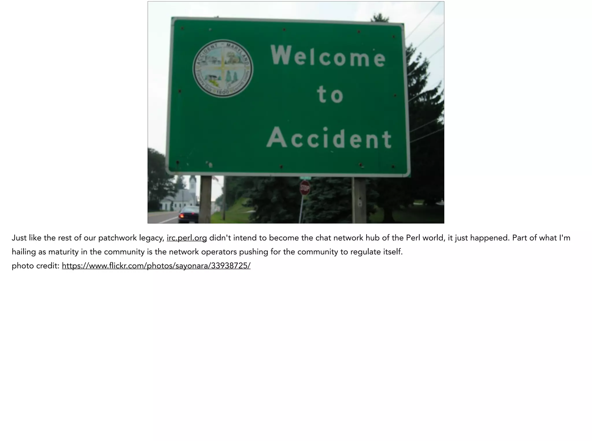 Just like the rest of our patchwork legacy, irc.perl.org didn't intend to become the chat network hub of the Perl world, it just happened. Part of what I'm
hailing as maturity in the community is the network operators pushing for the community to regulate itself.
photo credit: https://www.flickr.com/photos/sayonara/33938725/
 