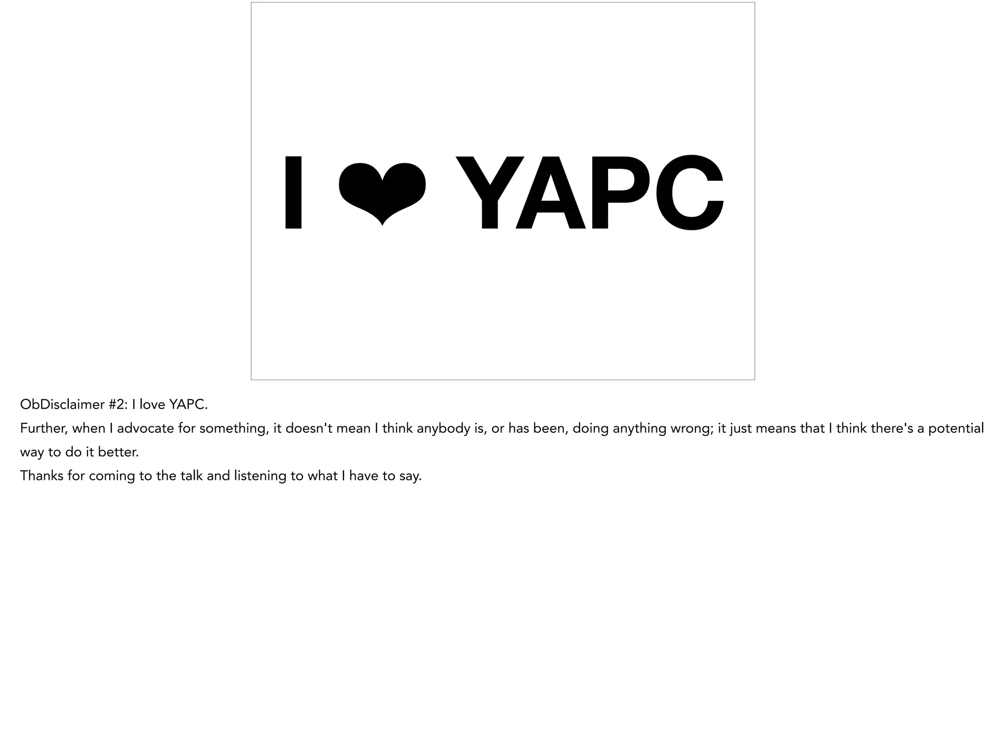I ❤ YAPC
ObDisclaimer #2: I love YAPC.
Further, when I advocate for something, it doesn't mean I think anybody is, or has been, doing anything wrong; it just means that I think there's a potential
way to do it better.
Thanks for coming to the talk and listening to what I have to say.
 