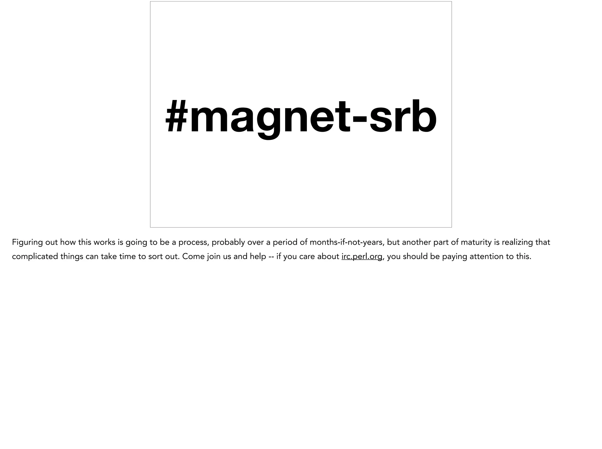 #magnet-srb
Figuring out how this works is going to be a process, probably over a period of months-if-not-years, but another part of maturity is realizing that
complicated things can take time to sort out. Come join us and help -- if you care about irc.perl.org, you should be paying attention to this.
 
