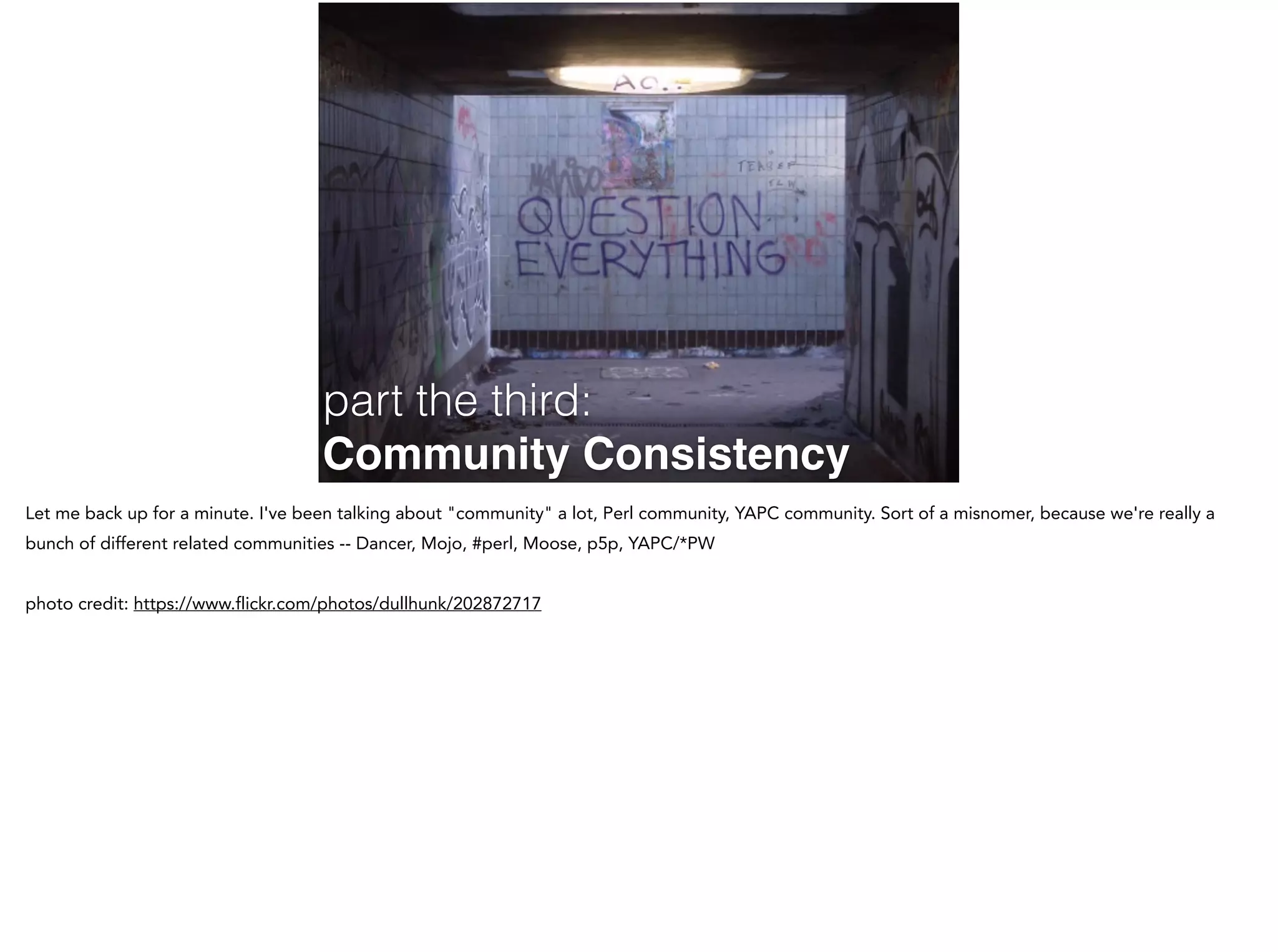 part the third:
Community Consistency
Let me back up for a minute. I've been talking about "community" a lot, Perl community, YAPC community. Sort of a misnomer, because we're really a
bunch of different related communities -- Dancer, Mojo, #perl, Moose, p5p, YAPC/*PW
!
photo credit: https://www.flickr.com/photos/dullhunk/202872717
 