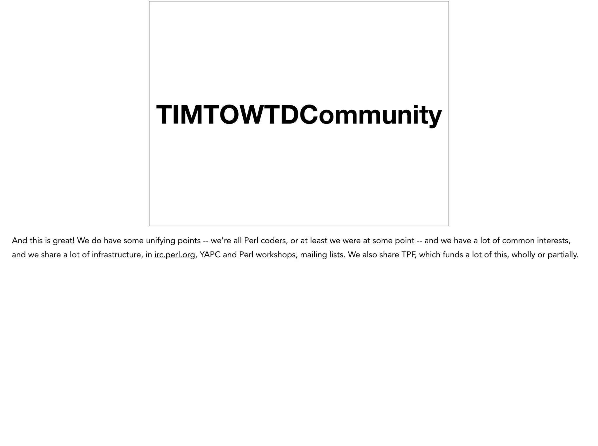 TIMTOWTDCommunity
And this is great! We do have some unifying points -- we're all Perl coders, or at least we were at some point -- and we have a lot of common interests,
and we share a lot of infrastructure, in irc.perl.org, YAPC and Perl workshops, mailing lists. We also share TPF, which funds a lot of this, wholly or partially.
 