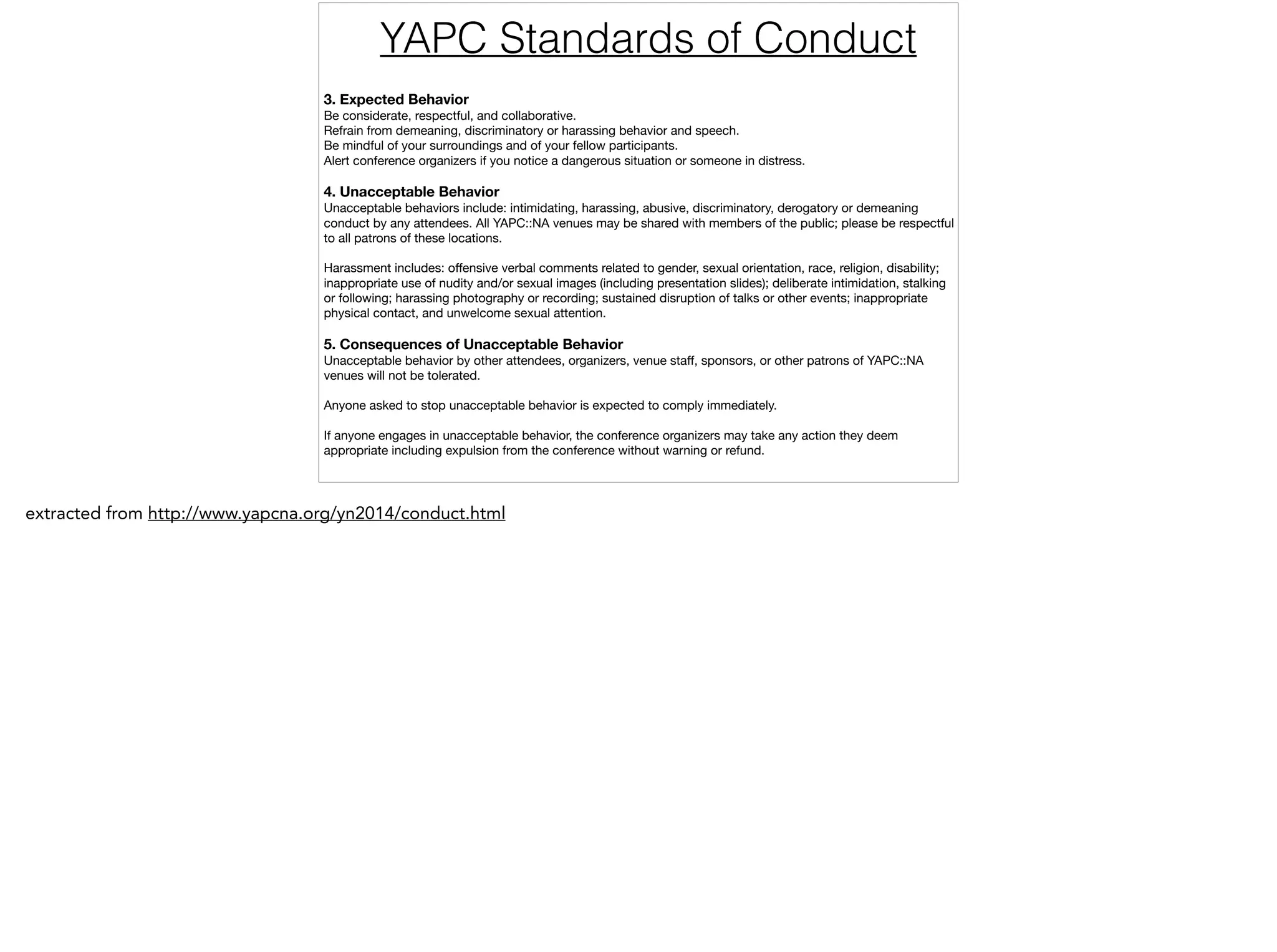 3. Expected Behavior
Be considerate, respectful, and collaborative.

Refrain from demeaning, discriminatory or harassing behavior and speech.

Be mindful of your surroundings and of your fellow participants.

Alert conference organizers if you notice a dangerous situation or someone in distress.

!
4. Unacceptable Behavior
Unacceptable behaviors include: intimidating, harassing, abusive, discriminatory, derogatory or demeaning
conduct by any attendees. All YAPC::NA venues may be shared with members of the public; please be respectful
to all patrons of these locations.

!
Harassment includes: oﬀensive verbal comments related to gender, sexual orientation, race, religion, disability;
inappropriate use of nudity and/or sexual images (including presentation slides); deliberate intimidation, stalking
or following; harassing photography or recording; sustained disruption of talks or other events; inappropriate
physical contact, and unwelcome sexual attention.

!
5. Consequences of Unacceptable Behavior
Unacceptable behavior by other attendees, organizers, venue staﬀ, sponsors, or other patrons of YAPC::NA
venues will not be tolerated.

!
Anyone asked to stop unacceptable behavior is expected to comply immediately.

!
If anyone engages in unacceptable behavior, the conference organizers may take any action they deem
appropriate including expulsion from the conference without warning or refund.
YAPC Standards of Conduct
extracted from http://www.yapcna.org/yn2014/conduct.html
 