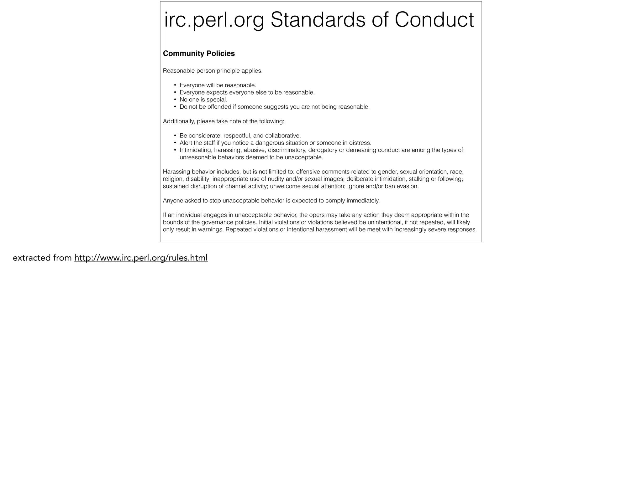 irc.perl.org Standards of Conduct
Community Policies!
!
Reasonable person principle applies.
!
• Everyone will be reasonable.
• Everyone expects everyone else to be reasonable.
• No one is special.
• Do not be offended if someone suggests you are not being reasonable.
!
Additionally, please take note of the following:
!
• Be considerate, respectful, and collaborative.
• Alert the staff if you notice a dangerous situation or someone in distress.
• Intimidating, harassing, abusive, discriminatory, derogatory or demeaning conduct are among the types of
unreasonable behaviors deemed to be unacceptable.
!
Harassing behavior includes, but is not limited to: offensive comments related to gender, sexual orientation, race,
religion, disability; inappropriate use of nudity and/or sexual images; deliberate intimidation, stalking or following;
sustained disruption of channel activity; unwelcome sexual attention; ignore and/or ban evasion.
!
Anyone asked to stop unacceptable behavior is expected to comply immediately.
!
If an individual engages in unacceptable behavior, the opers may take any action they deem appropriate within the
bounds of the governance policies. Initial violations or violations believed be unintentional, if not repeated, will likely
only result in warnings. Repeated violations or intentional harassment will be meet with increasingly severe responses.
!
extracted from http://www.irc.perl.org/rules.html
 