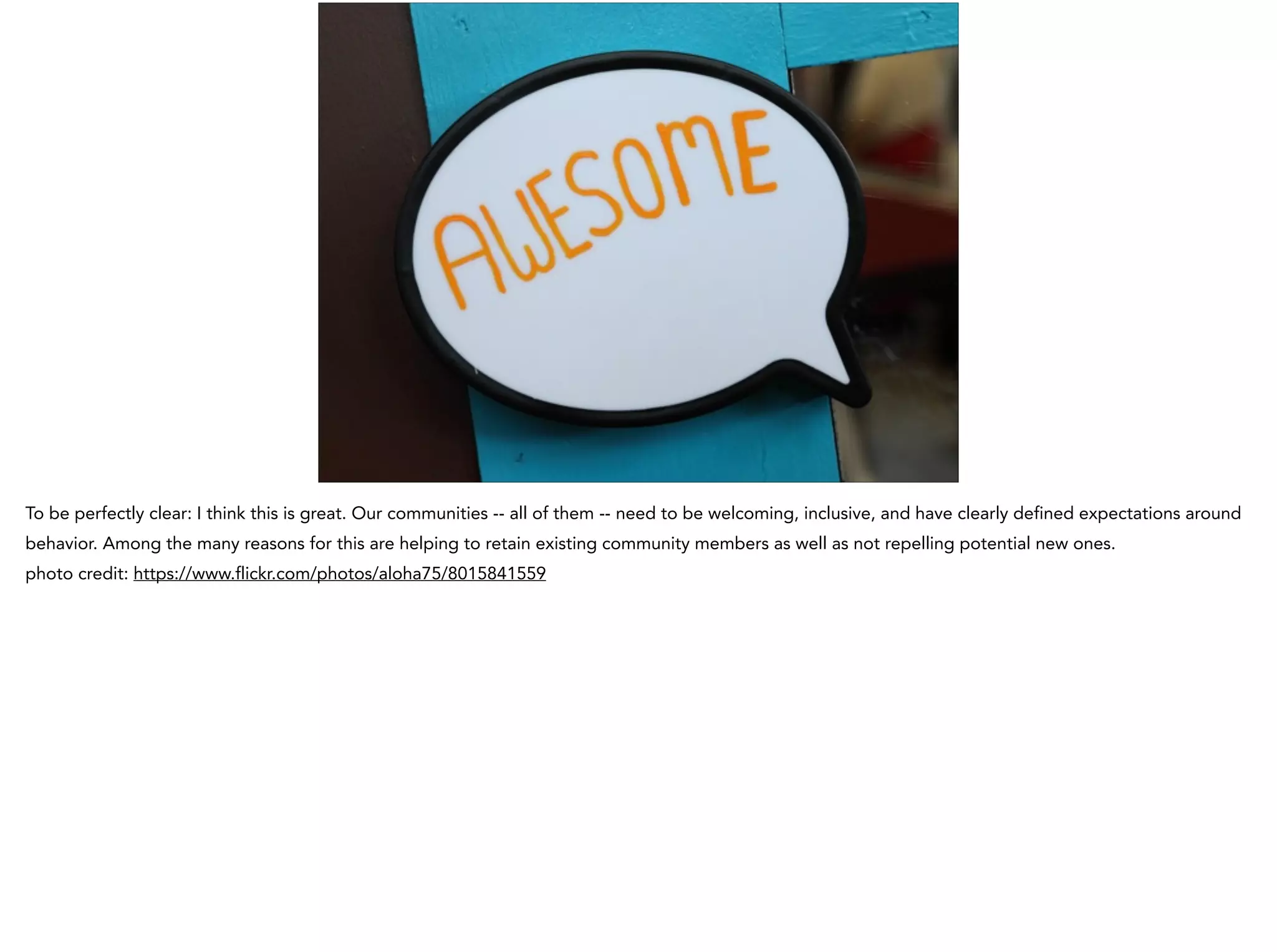 To be perfectly clear: I think this is great. Our communities -- all of them -- need to be welcoming, inclusive, and have clearly defined expectations around
behavior. Among the many reasons for this are helping to retain existing community members as well as not repelling potential new ones.
photo credit: https://www.flickr.com/photos/aloha75/8015841559
 