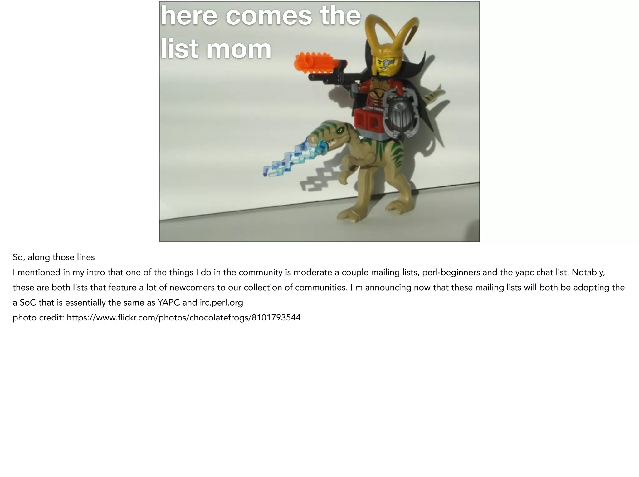 here comes the
list mom
So, along those lines
I mentioned in my intro that one of the things I do in the community is moderate a couple mailing lists, perl-beginners and the yapc chat list. Notably,
these are both lists that feature a lot of newcomers to our collection of communities. I'm announcing now that these mailing lists will both be adopting the
a SoC that is essentially the same as YAPC and irc.perl.org
photo credit: https://www.flickr.com/photos/chocolatefrogs/8101793544
 