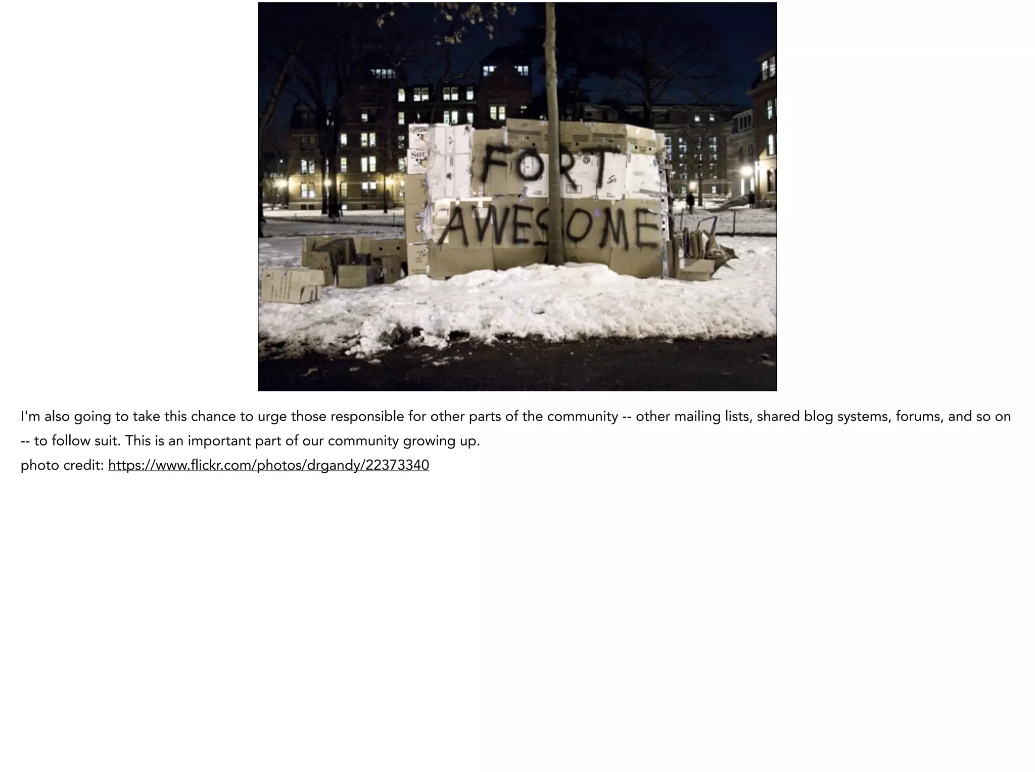 I'm also going to take this chance to urge those responsible for other parts of the community -- other mailing lists, shared blog systems, forums, and so on
-- to follow suit. This is an important part of our community growing up.
photo credit: https://www.flickr.com/photos/drgandy/22373340
 