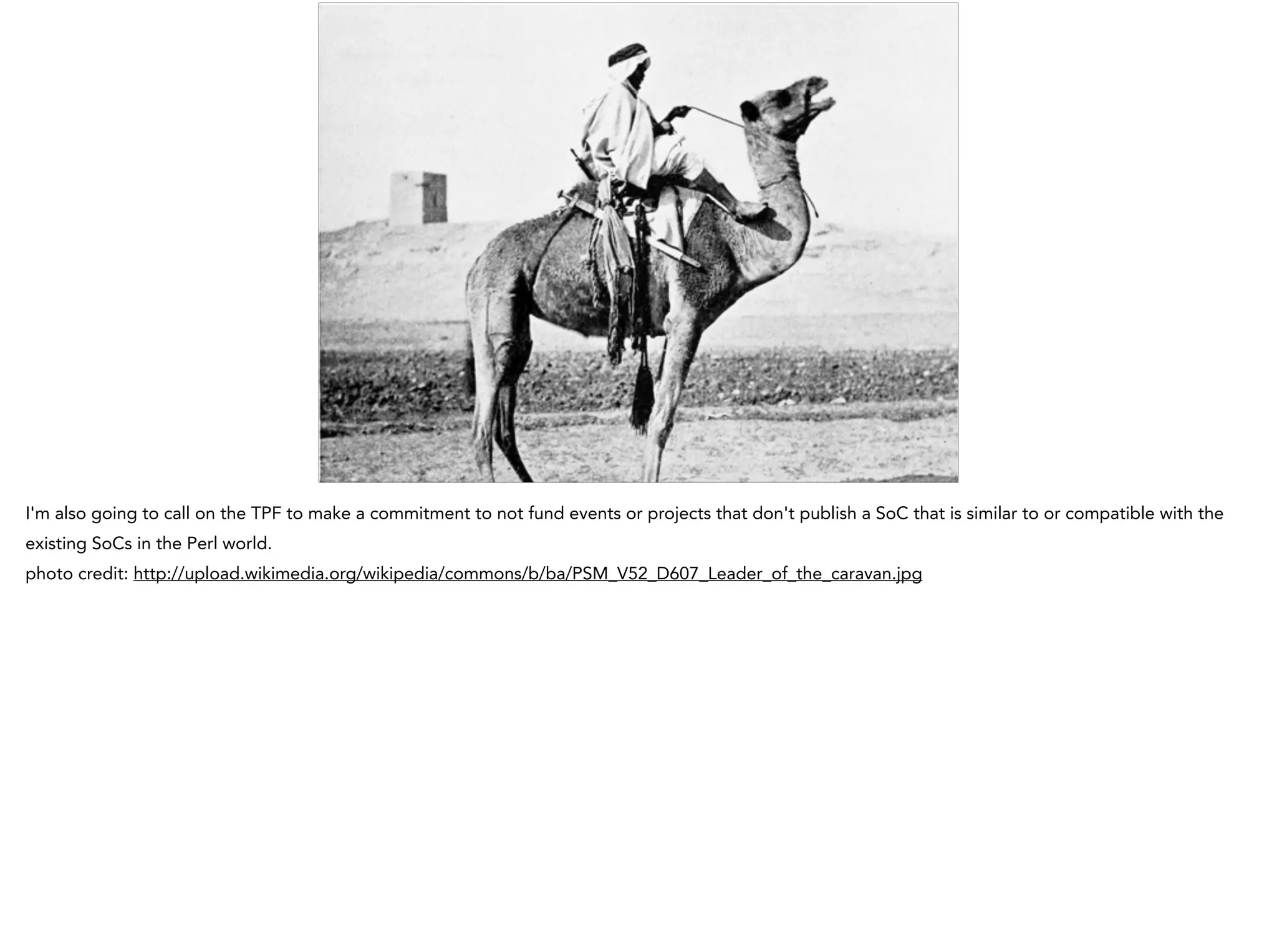 I'm also going to call on the TPF to make a commitment to not fund events or projects that don't publish a SoC that is similar to or compatible with the
existing SoCs in the Perl world.
photo credit: http://upload.wikimedia.org/wikipedia/commons/b/ba/PSM_V52_D607_Leader_of_the_caravan.jpg
 