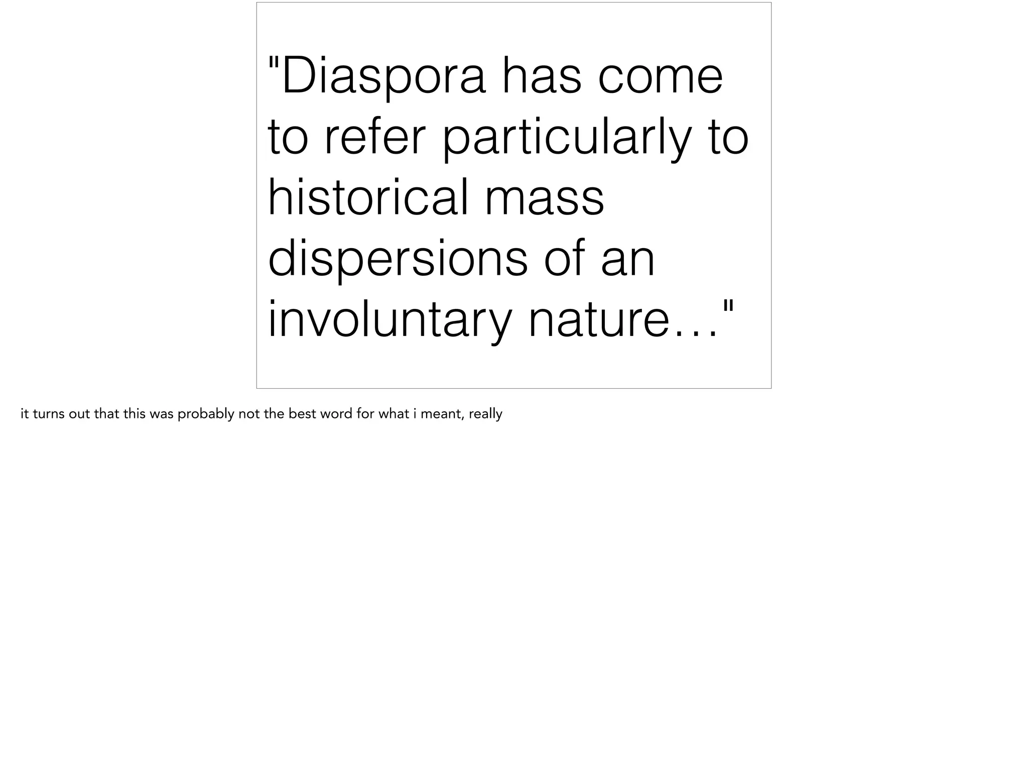 "Diaspora has come
to refer particularly to
historical mass
dispersions of an
involuntary nature…"
it turns out that this was probably not the best word for what i meant, really
 