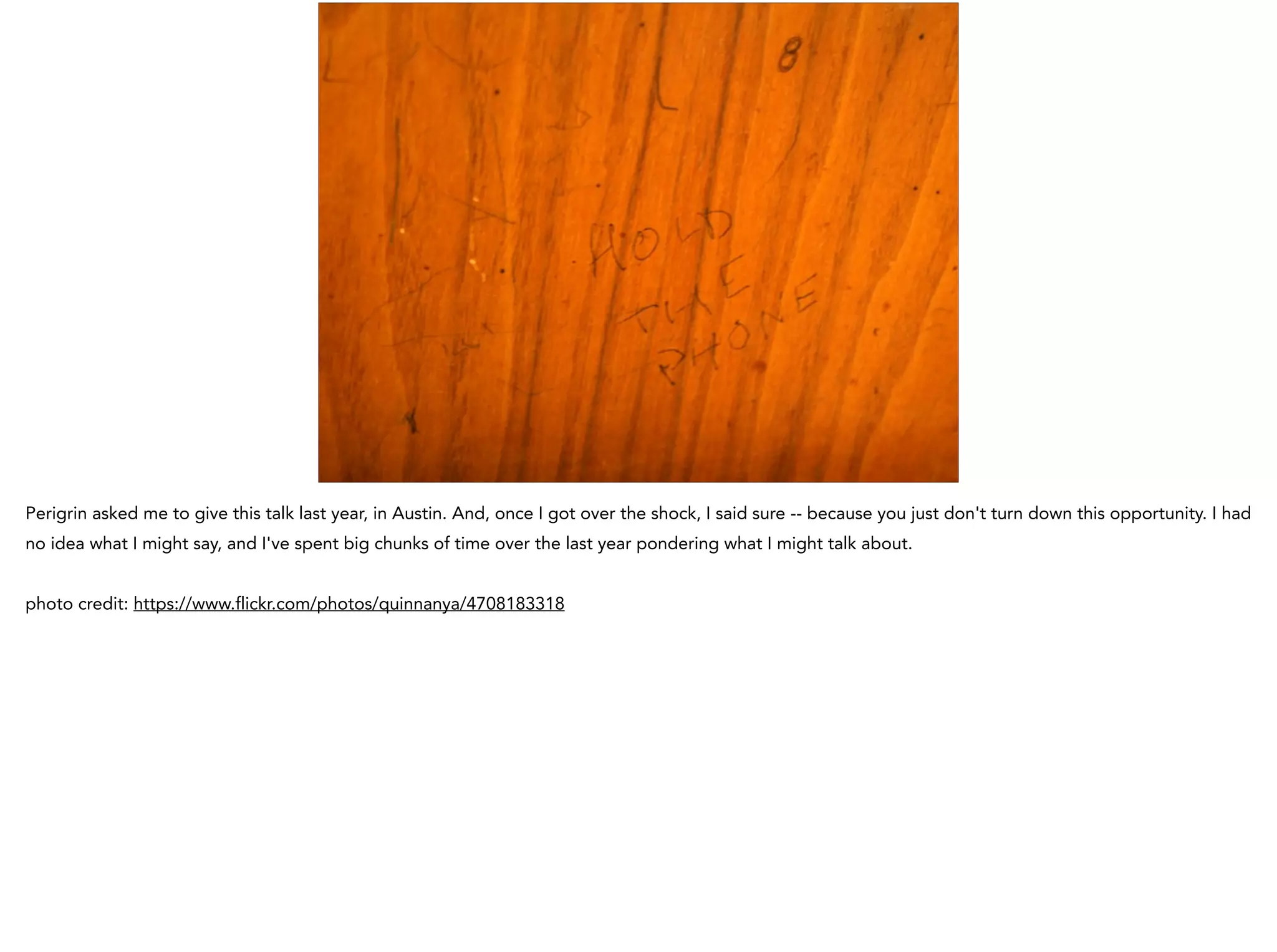 Perigrin asked me to give this talk last year, in Austin. And, once I got over the shock, I said sure -- because you just don't turn down this opportunity. I had
no idea what I might say, and I've spent big chunks of time over the last year pondering what I might talk about.
!
photo credit: https://www.flickr.com/photos/quinnanya/4708183318
 