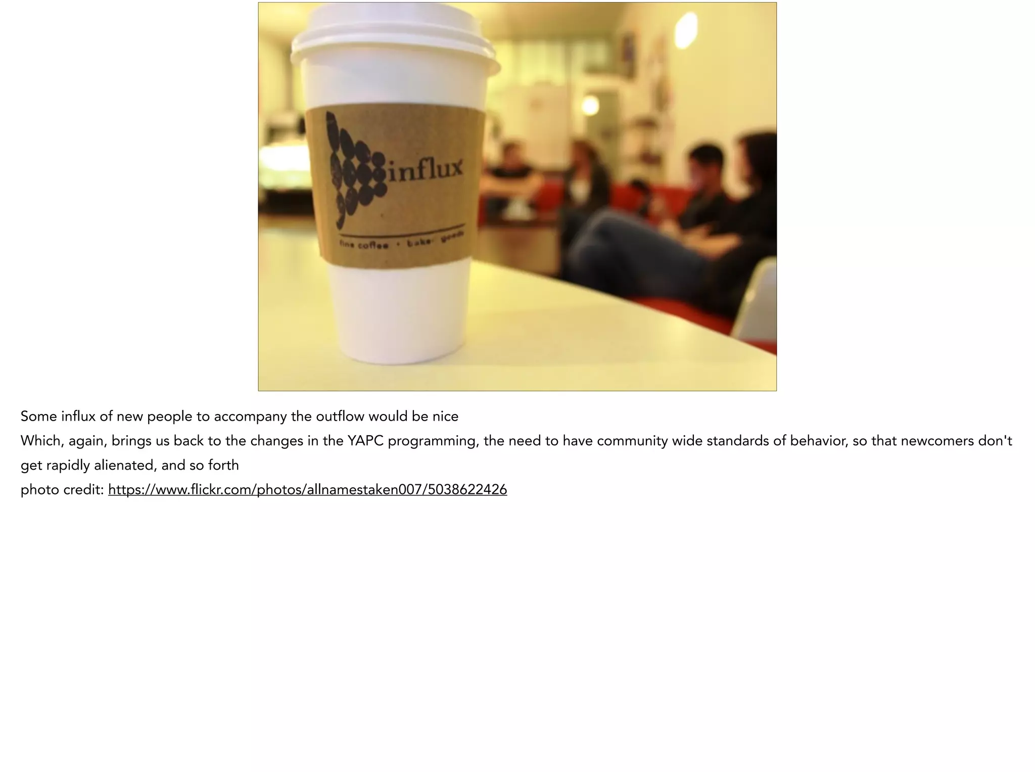 Some influx of new people to accompany the outflow would be nice
Which, again, brings us back to the changes in the YAPC programming, the need to have community wide standards of behavior, so that newcomers don't
get rapidly alienated, and so forth
photo credit: https://www.flickr.com/photos/allnamestaken007/5038622426
 