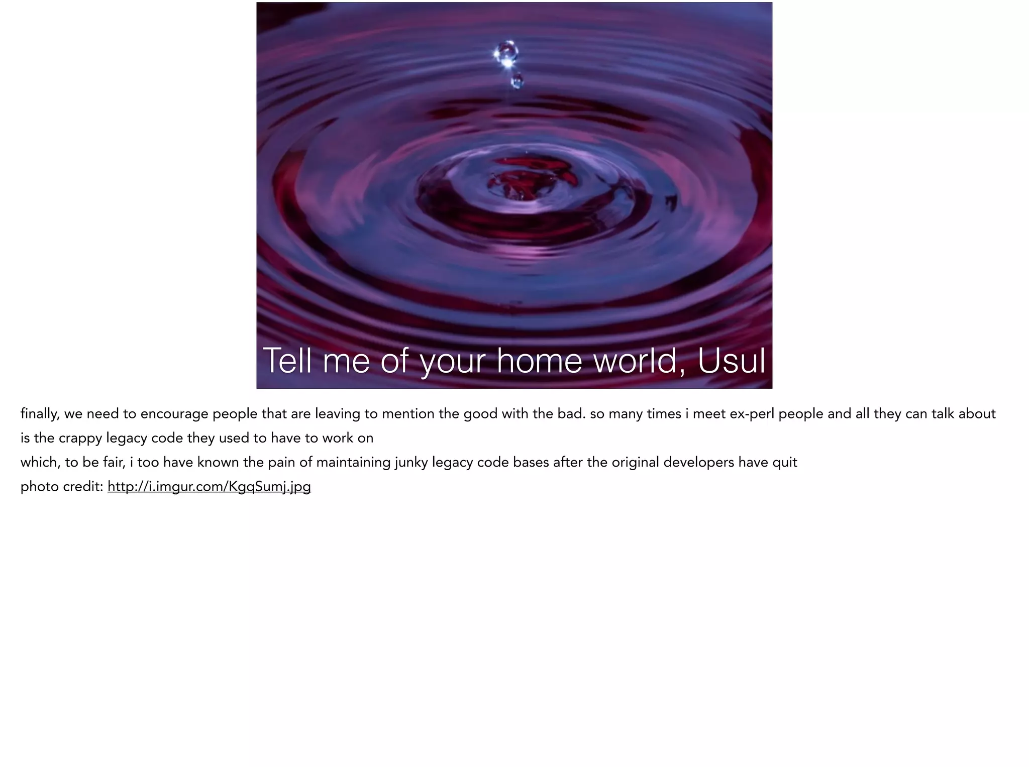 Tell me of your home world, Usul
finally, we need to encourage people that are leaving to mention the good with the bad. so many times i meet ex-perl people and all they can talk about
is the crappy legacy code they used to have to work on
which, to be fair, i too have known the pain of maintaining junky legacy code bases after the original developers have quit
photo credit: http://i.imgur.com/KgqSumj.jpg
 