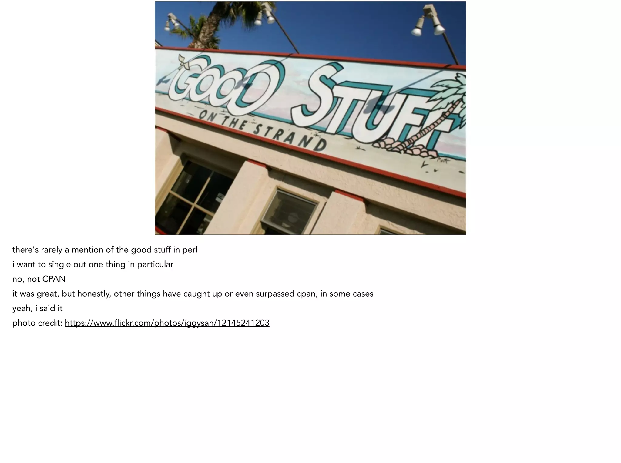 there's rarely a mention of the good stuff in perl
i want to single out one thing in particular
no, not CPAN
it was great, but honestly, other things have caught up or even surpassed cpan, in some cases
yeah, i said it
photo credit: https://www.flickr.com/photos/iggysan/12145241203
 