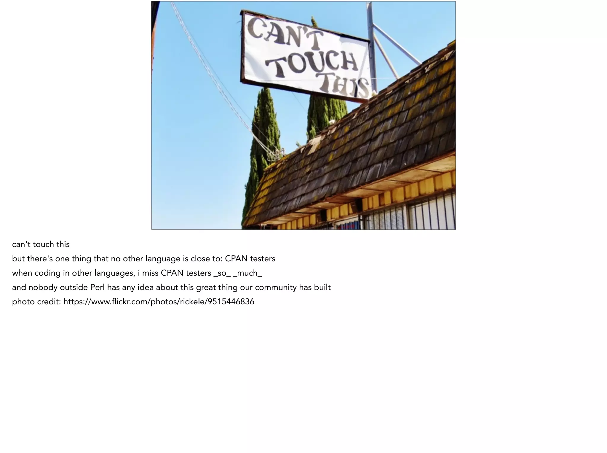 can't touch this
but there's one thing that no other language is close to: CPAN testers
when coding in other languages, i miss CPAN testers _so_ _much_
and nobody outside Perl has any idea about this great thing our community has built
photo credit: https://www.flickr.com/photos/rickele/9515446836
 