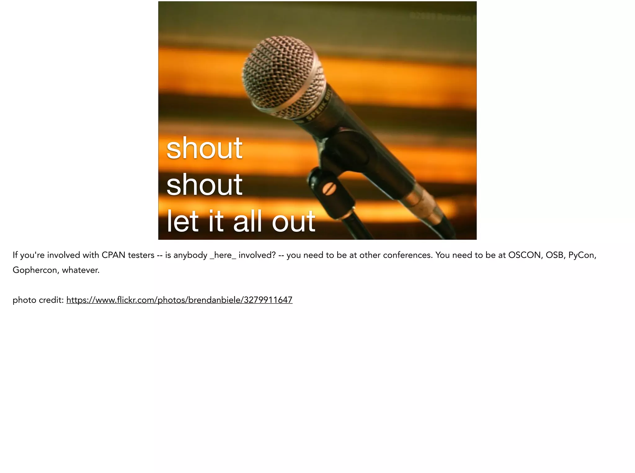 shout

shout

let it all out
If you're involved with CPAN testers -- is anybody _here_ involved? -- you need to be at other conferences. You need to be at OSCON, OSB, PyCon,
Gophercon, whatever.
!
photo credit: https://www.flickr.com/photos/brendanbiele/3279911647
 