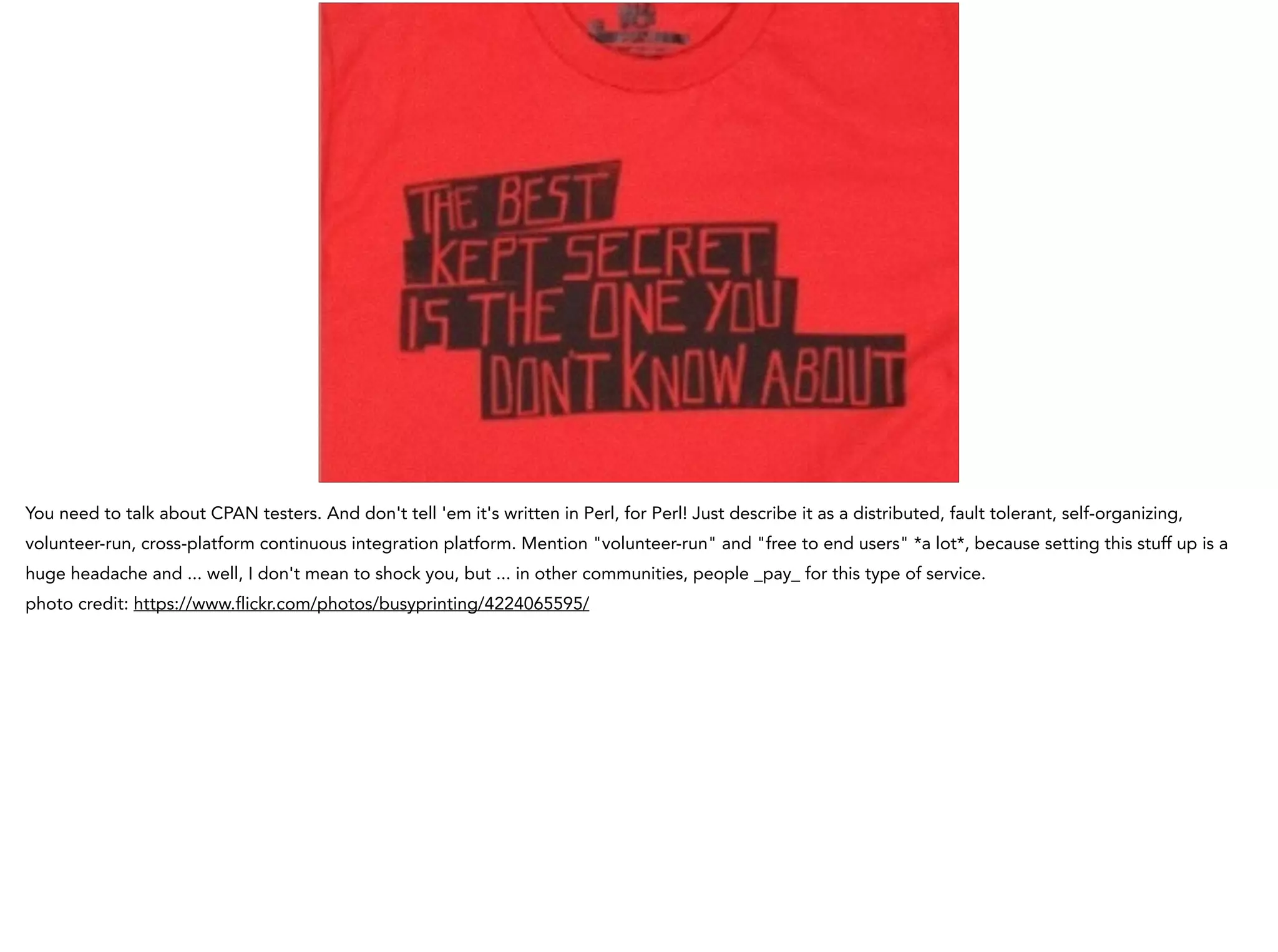 You need to talk about CPAN testers. And don't tell 'em it's written in Perl, for Perl! Just describe it as a distributed, fault tolerant, self-organizing,
volunteer-run, cross-platform continuous integration platform. Mention "volunteer-run" and "free to end users" *a lot*, because setting this stuff up is a
huge headache and ... well, I don't mean to shock you, but ... in other communities, people _pay_ for this type of service.
photo credit: https://www.flickr.com/photos/busyprinting/4224065595/
 