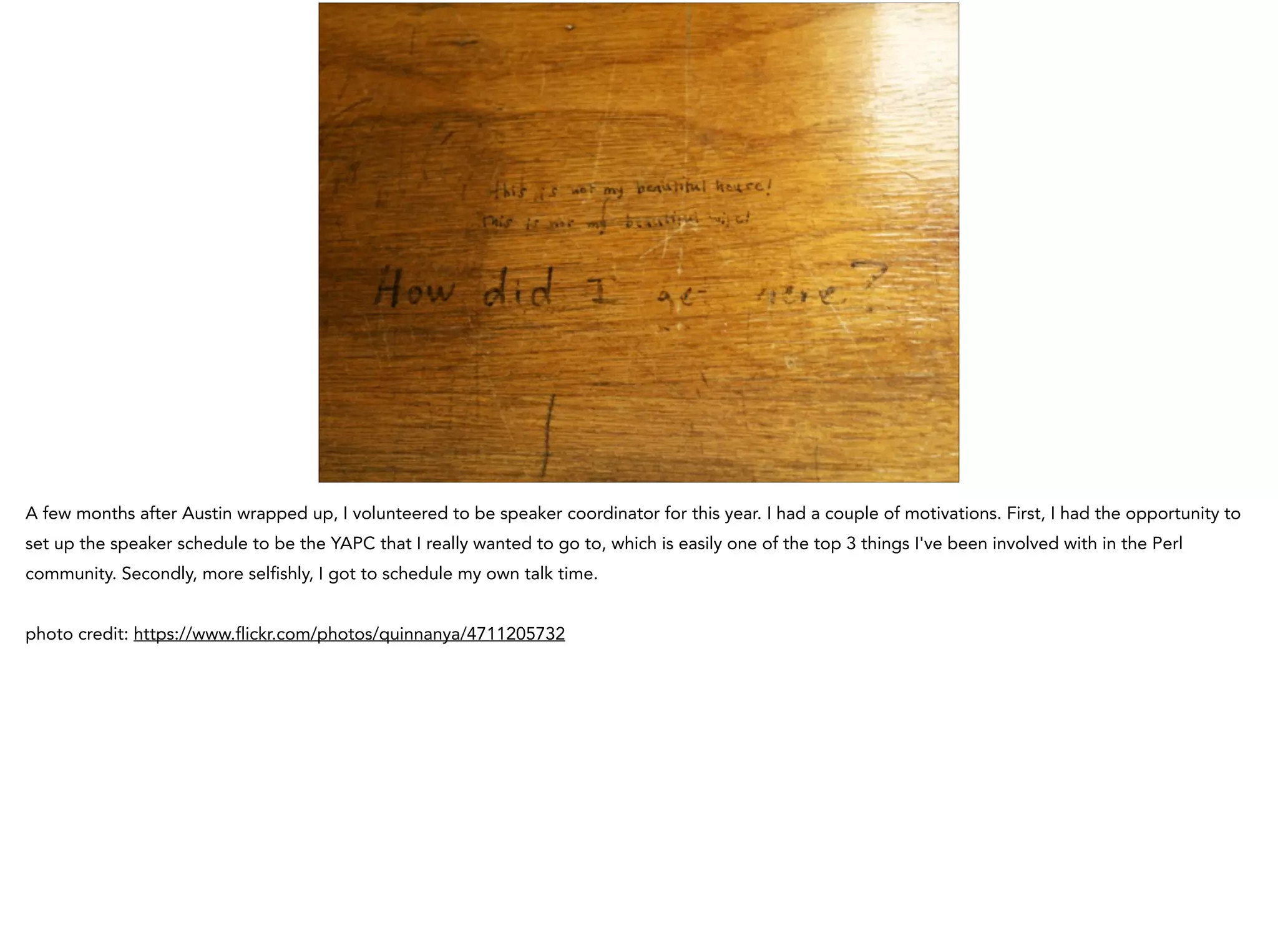 A few months after Austin wrapped up, I volunteered to be speaker coordinator for this year. I had a couple of motivations. First, I had the opportunity to
set up the speaker schedule to be the YAPC that I really wanted to go to, which is easily one of the top 3 things I've been involved with in the Perl
community. Secondly, more selfishly, I got to schedule my own talk time.
!
photo credit: https://www.flickr.com/photos/quinnanya/4711205732
 