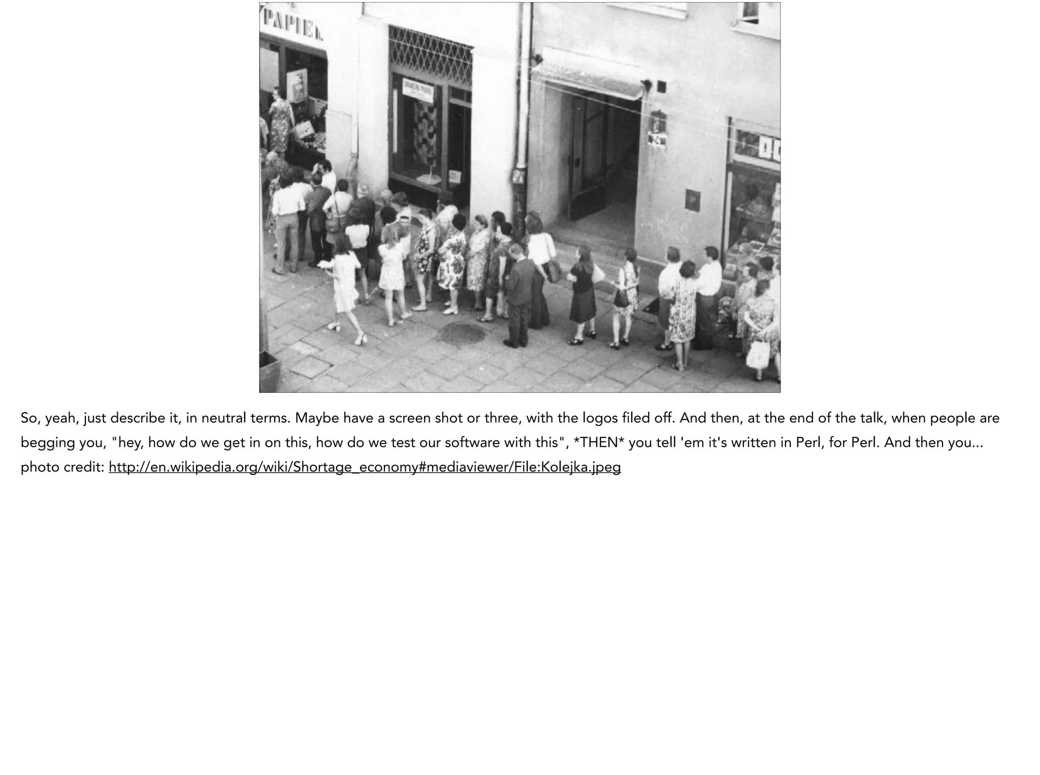 So, yeah, just describe it, in neutral terms. Maybe have a screen shot or three, with the logos filed off. And then, at the end of the talk, when people are
begging you, "hey, how do we get in on this, how do we test our software with this", *THEN* you tell 'em it's written in Perl, for Perl. And then you...
photo credit: http://en.wikipedia.org/wiki/Shortage_economy#mediaviewer/File:Kolejka.jpeg
 