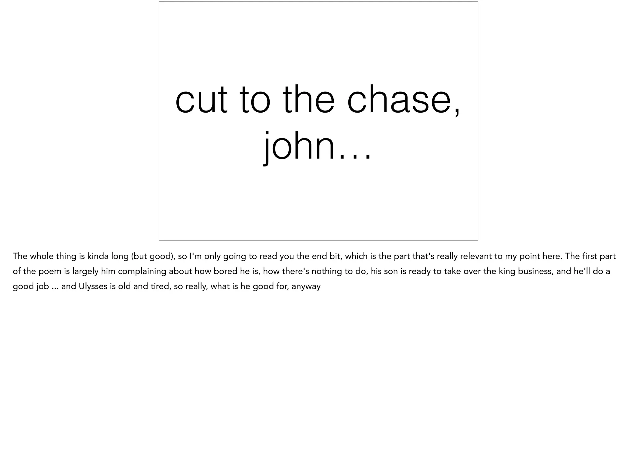 cut to the chase,
john…
The whole thing is kinda long (but good), so I'm only going to read you the end bit, which is the part that's really relevant to my point here. The first part
of the poem is largely him complaining about how bored he is, how there's nothing to do, his son is ready to take over the king business, and he'll do a
good job ... and Ulysses is old and tired, so really, what is he good for, anyway
 