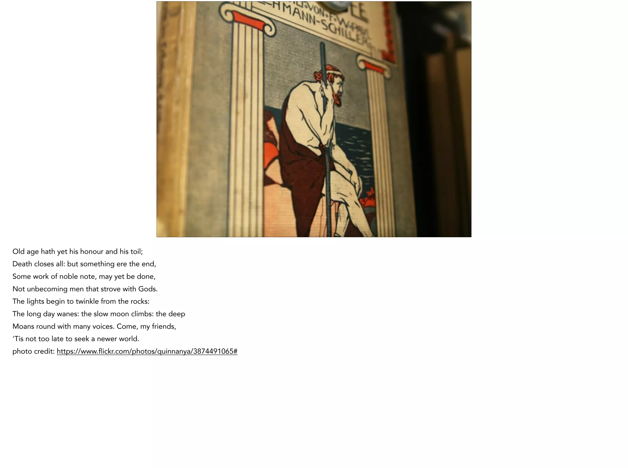 Old age hath yet his honour and his toil;
Death closes all: but something ere the end,
Some work of noble note, may yet be done,
Not unbecoming men that strove with Gods.
The lights begin to twinkle from the rocks:
The long day wanes: the slow moon climbs: the deep
Moans round with many voices. Come, my friends,
'Tis not too late to seek a newer world.
photo credit: https://www.flickr.com/photos/quinnanya/3874491065#
 
