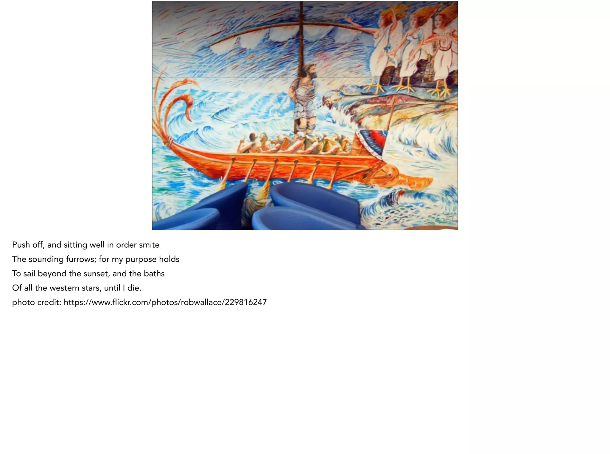 Push off, and sitting well in order smite
The sounding furrows; for my purpose holds
To sail beyond the sunset, and the baths
Of all the western stars, until I die.
photo credit: https://www.flickr.com/photos/robwallace/229816247
 