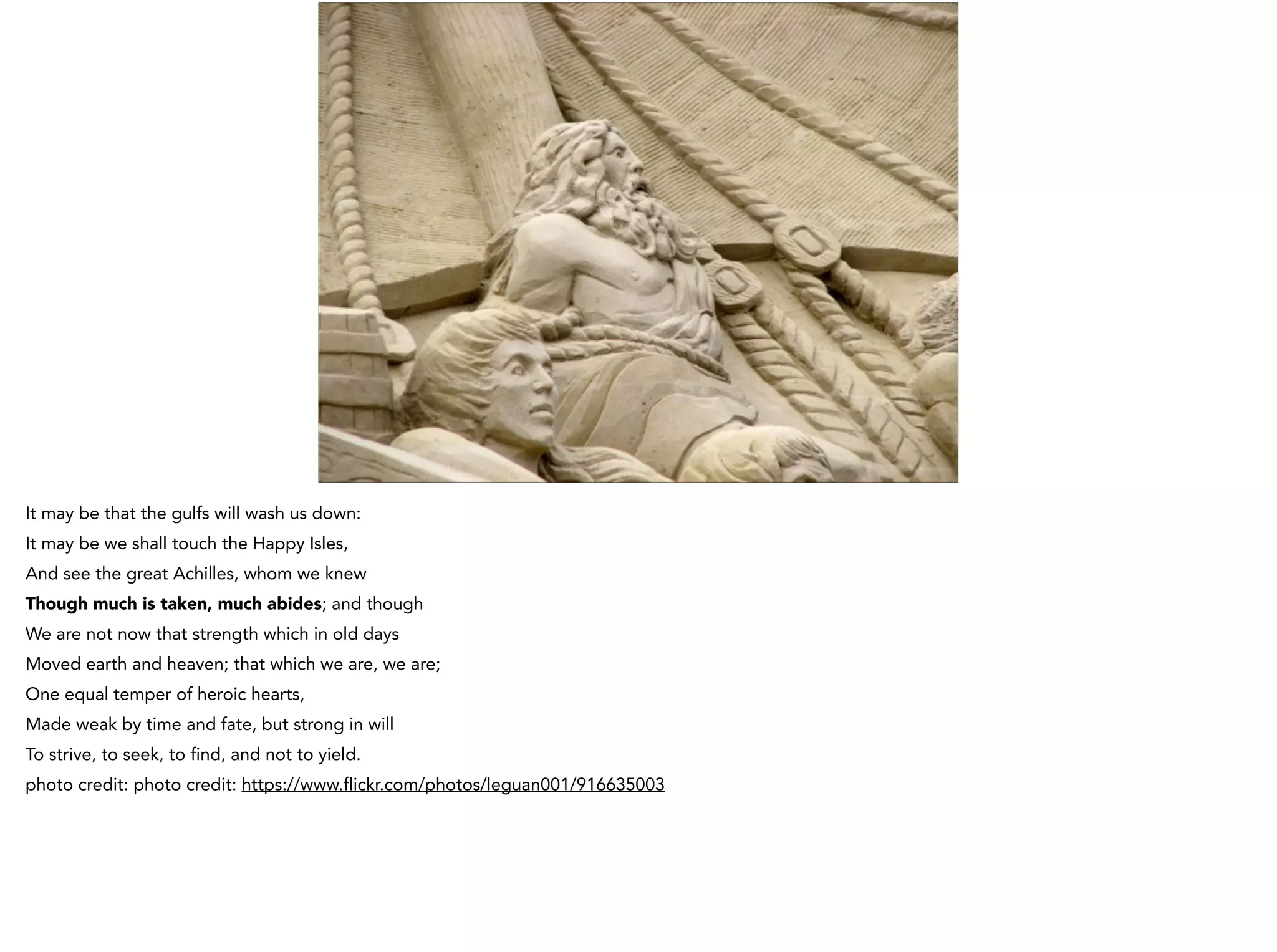 It may be that the gulfs will wash us down:
It may be we shall touch the Happy Isles,
And see the great Achilles, whom we knew
Though much is taken, much abides; and though
We are not now that strength which in old days
Moved earth and heaven; that which we are, we are;
One equal temper of heroic hearts,
Made weak by time and fate, but strong in will
To strive, to seek, to find, and not to yield.
photo credit: photo credit: https://www.flickr.com/photos/leguan001/916635003
 