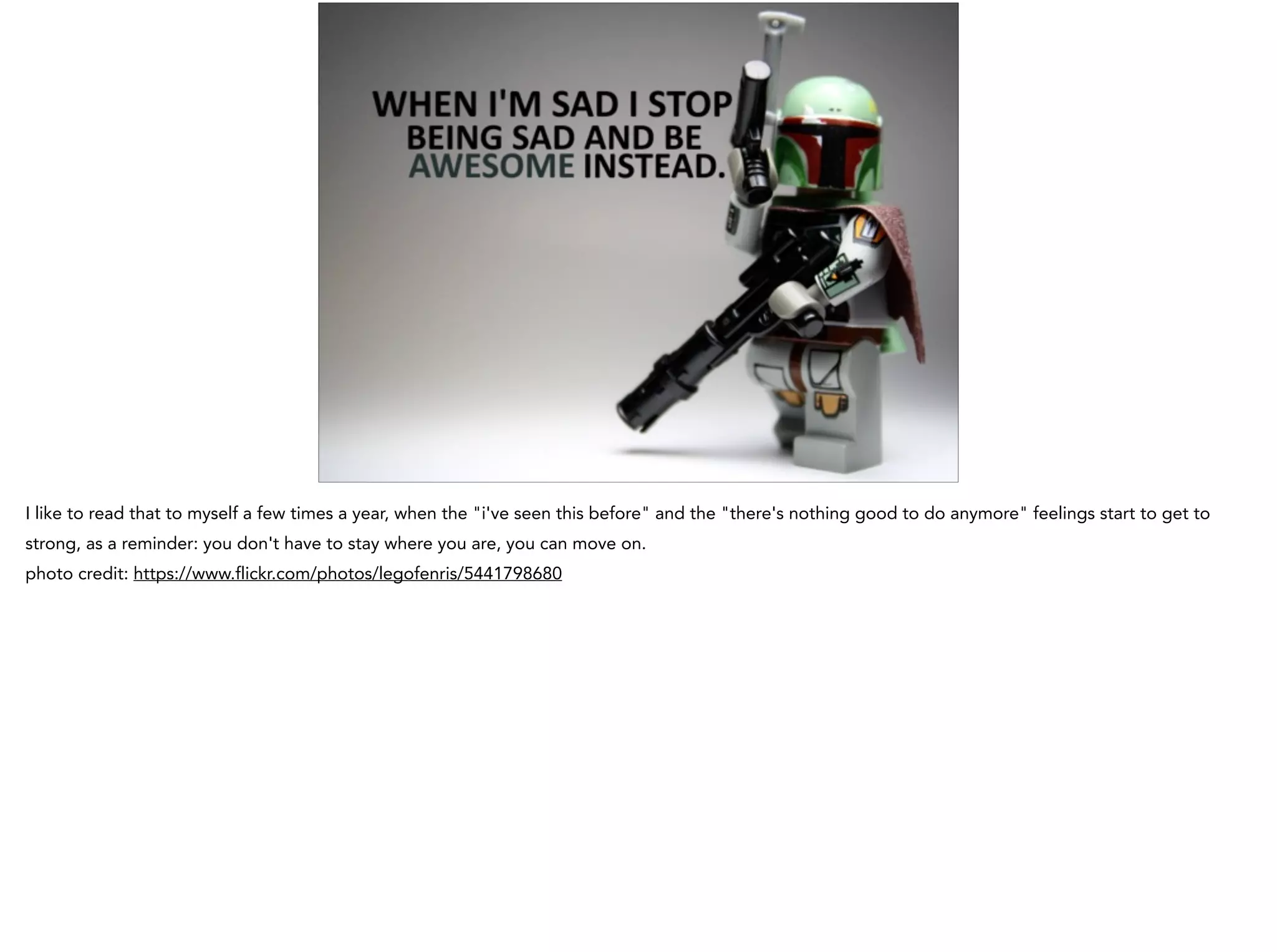 I like to read that to myself a few times a year, when the "i've seen this before" and the "there's nothing good to do anymore" feelings start to get to
strong, as a reminder: you don't have to stay where you are, you can move on.
photo credit: https://www.flickr.com/photos/legofenris/5441798680
 