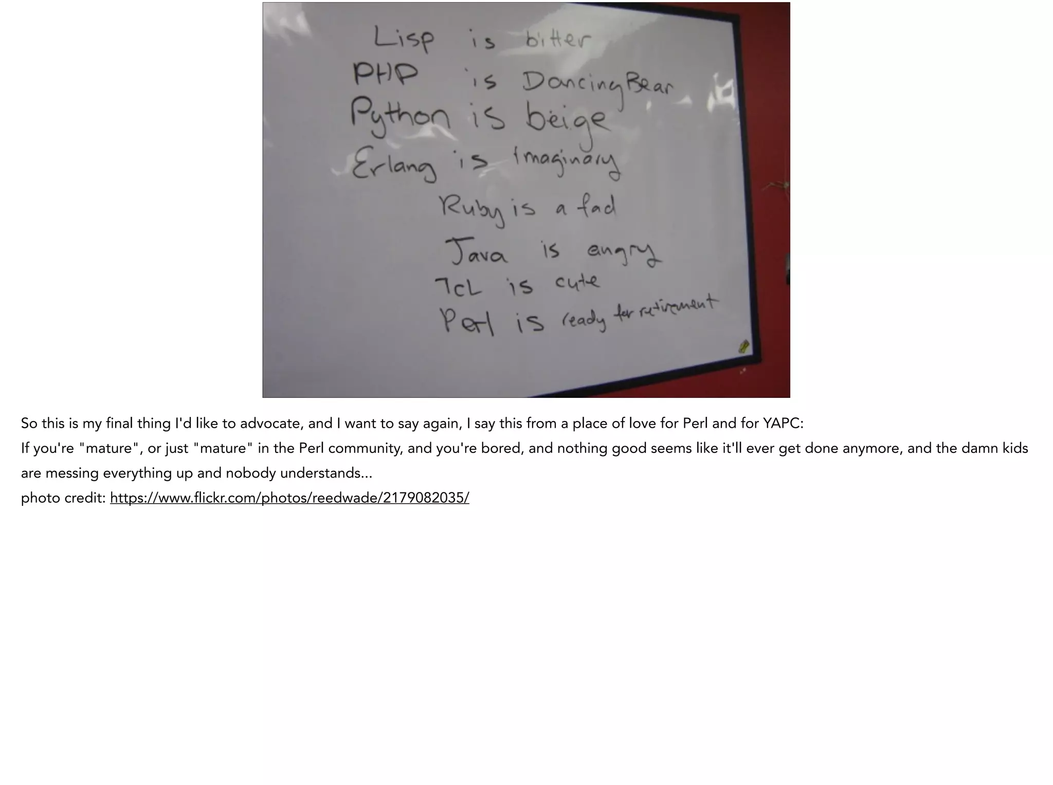 So this is my final thing I'd like to advocate, and I want to say again, I say this from a place of love for Perl and for YAPC:
If you're "mature", or just "mature" in the Perl community, and you're bored, and nothing good seems like it'll ever get done anymore, and the damn kids
are messing everything up and nobody understands...
photo credit: https://www.flickr.com/photos/reedwade/2179082035/
 