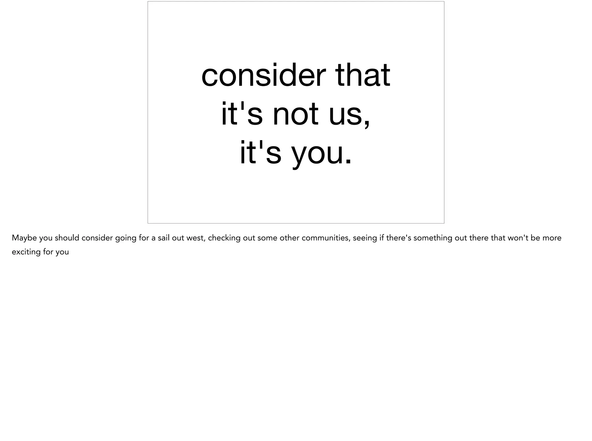 consider that 

it's not us, 

it's you.
Maybe you should consider going for a sail out west, checking out some other communities, seeing if there's something out there that won't be more
exciting for you
 