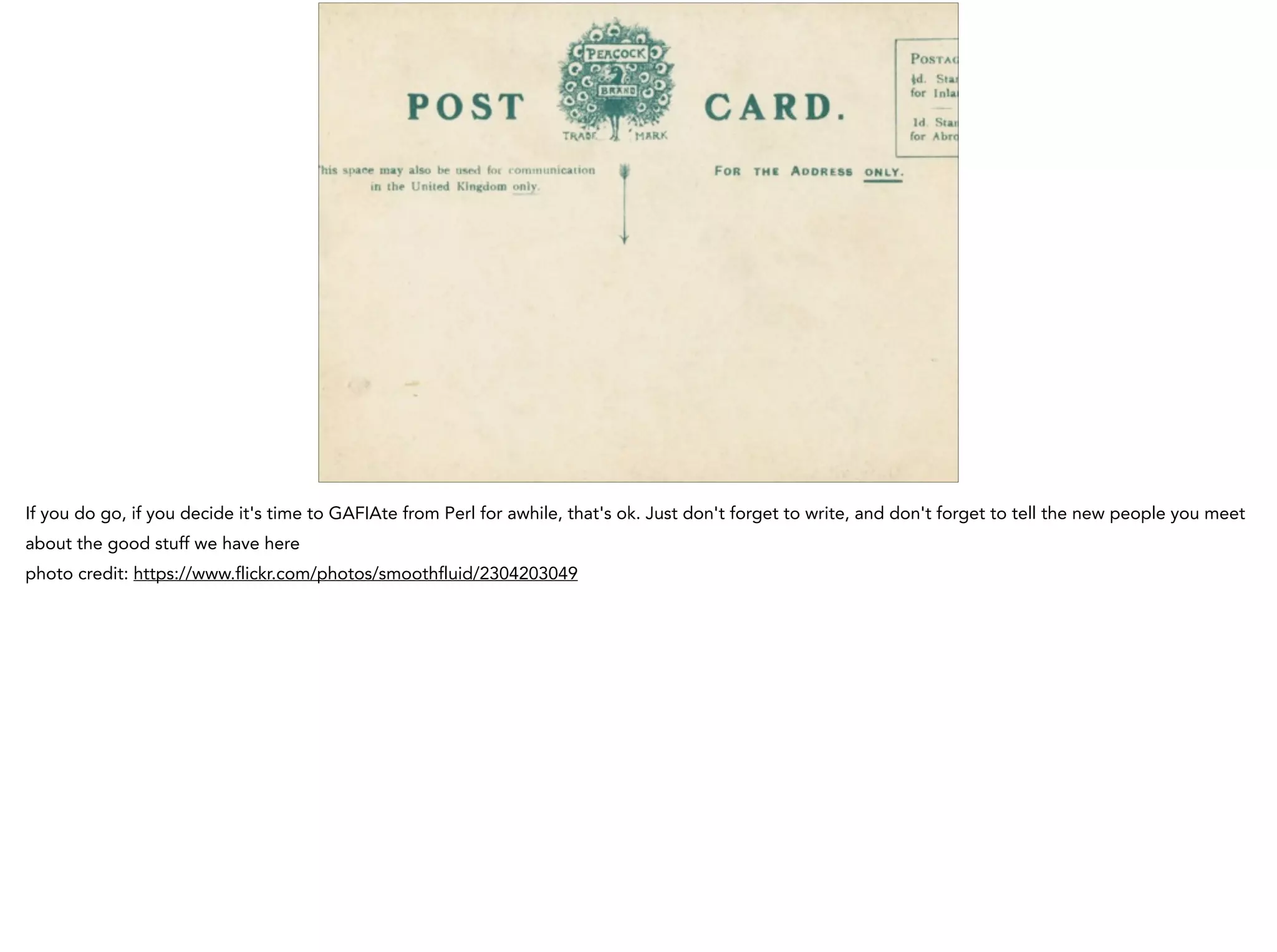 If you do go, if you decide it's time to GAFIAte from Perl for awhile, that's ok. Just don't forget to write, and don't forget to tell the new people you meet
about the good stuff we have here
photo credit: https://www.flickr.com/photos/smoothfluid/2304203049
 