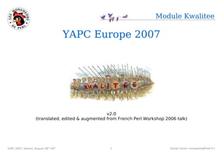Module Kwalitee

                                       YAPC Europe 2007




                                                    v2.0
                    (translated, edited & augmented from French Perl Workshop 2006 talk)




YAPC 2007, Vienna, August 28th–30th,                 1                          Xavier Caron <maspalio@free.fr>