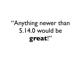 “Anything newer than
  5.14.0 would be
      great!”
 