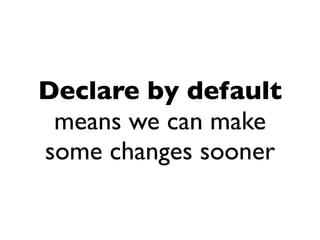 Declare by default
 means we can make
some changes sooner
 